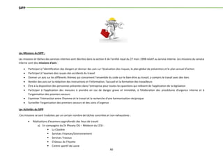 60
SIPP
Les Missions du SIPP :
Les missions et tâches des services internes sont décrites dans la section II de l'arrêté royal du 27 mars 1998 relatif au service interne. Les missions du service
interne sont des missions d'avis :
 Participer à l'identification des dangers et donner des avis sur l'évaluation des risques, le plan global de prévention et le plan annuel d'action
 Participer à l'examen des causes des accidents du travail
 Donner un avis sur les différents thèmes qui concernent l'ensemble du code sur le bien-être au travail, y compris le travail avec des tiers
 Rendre des avis sur la rédaction des instructions et l'information, l'accueil et la formation des travailleurs
 Être à la disposition des personnes présentes dans l'entreprise pour toutes les questions qui relèvent de l'application de la législation
 Participer à l'application des mesures à prendre en cas de danger grave et immédiat, à l'élaboration des procédures d'urgence interne et à
l'organisation des premiers secours
 Examiner l'interaction entre l'homme et le travail et la recherche d'une harmonisation réciproque
 Surveiller l'organisation des premiers secours et des soins d'urgence
Les Activités du SIPP
Ces missions se sont traduites par un certain nombre de tâches concrètes et non exhaustives :
 Réalisations d’examens approfondis des lieux de travail
a) En compagnie du Dr Pheany OU – Médecin du CESI :
 La Closière
 Services Finances/Environnement
 Services Travaux
 Château de l’Hyette
 Centre sportif de Lasne
 