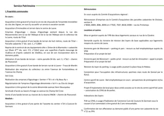 71
Service Patrimoine
I. Propriétés communales
En cours :
Acquisition à titre gratuit d’un local sis en rez-de-chaussée de l’ensemble immobilier
du clos des Vignes, en vue d’y accueillir un service à vocation sociale
Acquisition d’immeubles et terrain dans le centre de Lasne
Emprises d’égouttage – réseau d’égouttage existant depuis la rue des
Massennerées vers la rue de l’Abbaye et de la rue de l’Abbaye vers le collecteur de
la Lasne, route de l’Etat
Acquisition à titre gratuit d’une bande de terrain de huit mètres, route de l’Etat –
Parcelle cadastrée 1e
div. sect. C, n°128K4
Reprise de la voirie et de ses équipements dite « Drève de la Marmotte » cadastrée
sur Ohain 4ème
div. sect. F/1, n°144r2 pour une superficie d’après mesurage de
31a81ca et d’après cadastre de 33a04ca, en vue de son incorporation dans le
domaine public
Aliénation d’une bande de terrain – notre parcelle 04 div. sect. E, n°5k2 – chemin
de Plancenoit
Acquisition à titre gratuit d’une bande de terrain rue de la Lasne – Traux de Wardin
Réalisation des emprises du collecteur sis entre l’avenue de Fontainebleau et
l’avenue du Champ
Del Croix.
Réalisation des emprises d’égouttage « Sentier n°78 » et « Ry Beau Ry »
Régularisation de l’emprise d’égouttage dénommée « lot 4 » au Clos du Verger
Acquisition à titre gratuit de la voirie dénommée avenue Henri Boucquéau
Servitude d’accès au bassin d’orage sis avenue du Champ Del Croix
Vente d’une bande terrain au riverain de la réserve RNOB – chemin de Plancenoit
Réalisés :
Acquisition à titre gratuit d’une partie de l’assiette du sentier n°24 à Couture-St-
Germain
Rétrocessions
En cours auprès du Comité d’acquisitions régional :
Rétrocession d’emprises via le Comité d’acquisition des parcelles cadastrées 4e Division,
section A
n°806X, 808H, 808L, 809G et n°792E, 792F, 801B, 830B – rue du Printemps
Locations et autres
Mise en gestion auprès de l’IPB des deux logements sociaux sis rue de la Closière
Demande auprès du ministre de révision des loyers de base applicables aux logements
moyens du centre de Lasne.
Ancienne gare de Maransart – parking et parc : recours au bail emphytéotique auprès du
SPW
Préparation d’un projet de bail
Ancienne gare de Maransart – public-privé - recours au bail de rénovation – appel à projets
Préparation d’un projet de bail
Révision du loyer du parking à usage public jouxtant la place Azay-le-Rideau
Convention pour l’occupation des infrastructures sportives sises route de Genval par le
RULO.
Centre sportif de Lasne - Bail emphytéotique en cours : perspectives de prolongation et/ou
d’acquisition.
Projet d’implantation de local pour deux unités scoutes sur le site du centre sportif de Lasne
– autorisation du CPAS de Bruxelles.
Indexations des loyers
Prêt au CPAS, à usage d’habitation de l’ancienne Cure de Couture-St-Germain sous le
couvert d’un commodat à titre gratuit de 3 ans renouvelable.
Confirmation de non affectation au domaine public d’une partie non cadastrée du lot
n°21 au PPA
 