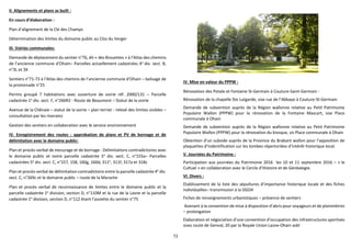 72
II. Alignements et plans as built :
En cours d’élaboration :
Plan d’alignement de la Clé des Champs
Détermination des limites du domaine public au Clos du Verger
III. Voiries communales:
Demande de déplacement du sentier n°76, dit « des Brouettes » à l’Atlas des chemins
de l’ancienne commune d’Ohain– Parcelles actuellement cadastrées 4e
div. sect. B,
n°3L et 3X
Sentiers n°71-73 à l’Atlas des chemins de l’ancienne commune d’Ohain – balisage de
la promenade n°25
Permis groupé 7 habitations avec ouverture de voirie réf. 2000/131 – Parcelle
cadastrée 1e
div. sect. F, n°266R2 - Route de Beaumont – Statut de la voirie
Avenue de la Chênaie – statut de la voirie – plan terrier : relevé des limites visibles –
consultation par les riverains
Gestion des sentiers en collaboration avec le service environnement
IV. Enregistrement des routes : approbation de plans et PV de bornage et de
délimitation avec le domaine public:
Plan et procès-verbal de mesurage et de bornage - Délimitations contradictoires avec
le domaine public et notre parcelle cadastrée 5e
div. sect. C, n°155a– Parcelles
cadastrées 5e
div. sect. C, n°157, 158, 160g, 160d, 311e
, 311f, 317a et 318c
Plan et procès-verbal de délimitation contradictoire entre la parcelle cadastrée 4e
div.
sect. C, n°269c et le domaine public – route de la Marache
Plan et procès verbal de reconnaissance de limites entre le domaine public et la
parcelle cadastrée 1e
division, section D, n°110M et la rue de la Lasne et la parcelle
cadastrée 1e
division, section D, n°112 étant l’assiette du sentier n°75
IV. Mise en valeur du PPPW :
Rénovation des Potale et Fontaine St-Germain à Couture-Saint-Germain -
Rénovation de la chapelle Ste Lutgarde, sise rue de l’Abbaye à Couture-St-Germain
Demande de subvention auprès de la Région wallonne relative au Petit Patrimoine
Populaire Wallon (PPPW) pour la rénovation de la Fontaine Mascart, sise Place
communale à Ohain
Demande de subvention auprès de la Région wallonne relative au Petit Patrimoine
Populaire Wallon (PPPW) pour la rénovation du kiosque, sis Place communale à Ohain
Obtention d’un subside auprès de la Province du Brabant wallon pour l’apposition de
plaquettes d’indentification sur les tombes répertoriées d’intérêt historique local.
V. Journées du Patrimoine :
Participation aux journées du Patrimoine 2016 les 10 et 11 septembre 2016 – « le
Cultuel » en collaboration avec le Cercle d’Histoire et de Généalogie.
VI. Divers :
Etablissement de la liste des sépultures d’importance historique locale et des fiches
individuelles– transmission à la DGO4
Fiches de renseignements urbanistiques – présence de sentiers
Avenant à la convention de mise à disposition d’abris pour voyageurs et de planimètres
– prolongation
Elaboration et négociation d’une convention d’occupation des infrastructures sportives
sises route de Genval, 20 par la Royale Union Lasne-Ohain asbl
 