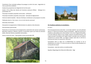 73
Constitution d’une servitude publique de passage au centre de Lasne : négociation et
mise au point des conditions
Analyse des perspectives de relogement du Curé de Lasne
Sentier n°73 à l’Atlas des chemins de l’ancienne commune d’Ohain - Balisage de la
promenade n°25
Précompte immobilier propriétés communales – vérification
Précompte immobilier propriétés communales – demande de dégrèvement
Vente de matériel obsolète – décision d’attribuer, de déclasser ou de proposer à la vente
Publication dans la « Vie à Lasne » et sur le site internet communal
Demandes d’estimation
Demande de renseignements à l’Administration du cadastre et des domaines
Documentation patrimoniale
Recherches et transmissions de renseignements à destination des services communaux,
géomètres extérieurs, Notaires, Avocats et particuliers quant aux limites du domaine
public, Atlas des Chemins, propriétés communales,…
Vente et tenue de caisse - Topos guides et plans promenades IGN
VII. Procédures judiciaires et consultations :
En cours :
Prise de possession de la voirie dite « rue du Bois Impérial » par voie judiciaire
devant le Tribunal de Première Instance de Nivelles : jugement prononcé à
l’audience civile publique de la 18e chambre F de la Cour d’appel de Bruxelles,
le 14 avril 2016 par lequel la Cour d’appel, statuant contradictoirement, a dit
l’appel principal irrecevable et dit l’appel incident recevable mais non fondé et
condamné les consorts XXXX aux dépens d’appel, taxés dans le chef de la
Commune de Lasne à la somme de 1.320 euros
Consultation dans le cadre de la problématique du maintien et de la
réhabilitation du sentier n°71 entre ses accès au chemin de Bas-Ransbeck et à
la chaussée de Louvain
Consultation : statut des voiries sur assiette privée
Aqueduc d’égouttage de la Drève de la Marmotte - litige
 
