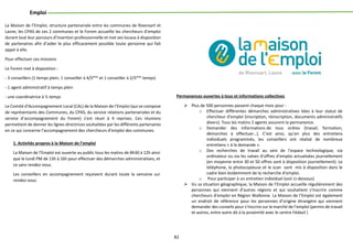 82
Emploi
La Maison de l’Emploi, structure partenariale entre les communes de Rixensart et
Lasne, les CPAS de ces 2 communes et le Forem accueille les chercheurs d’emploi
durant tout leur parcours d’insertion professionnelle et met ses locaux à disposition
de partenaires afin d’aider le plus efficacement possible toute personne qui fait
appel à elle.
Pour effectuer ces missions
Le Forem met à disposition :
- 3 conseillers (1 temps plein, 1 conseiller à 4/5ème
et 1 conseiller à 2/5ème
temps)
- 1 agent administratif à temps plein
- une coordinatrice à ½ temps
Le Comité d’Accompagnement Local (CAL) de la Maison de l’Emploi (qui se compose
de représentants des Communes, du CPAS, du service relations partenariales et du
service d’accompagnement du Forem) s’est réuni à 4 reprises. Ces réunions
permettent de donner les lignes directrices souhaitées par les différents partenaires
en ce qui concerne l’accompagnement des chercheurs d’emploi des communes.
1. Activités propres à la Maison de l’emploi
La Maison de l’Emploi est ouverte au public tous les matins de 8h30 à 12h ainsi
que le lundi PM de 13h à 16h pour effectuer des démarches administratives, et
ce sans rendez-vous.
Les conseillers en accompagnement reçoivent durant toute la semaine sur
rendez-vous
Permanences ouvertes à tous et informations collectives
 Plus de 500 personnes passent chaque mois pour :
o Effectuer différentes démarches administratives liées à leur statut de
chercheur d’emploi (inscription, réinscription, documents administratifs
divers). Tous les matins 2 agents assurent la permanence.
o Demander des informations de tous ordres (travail, formation,
démarches à effectuer…). C’est ainsi, qu’en plus des entretiens
individuels programmés, les conseillers ont réalisé de nombreux
entretiens « à la demande ».
o Des recherches de travail au sein de l’espace technologique, via
ordinateur ou via les valves d’offres d’emploi actualisées journellement
(en moyenne entre 30 et 50 offres sont à disposition journellement). Le
téléphone, la photocopieuse et le scan sont mis à disposition dans le
cadre bien évidemment de la recherche d’emploi.
o Pour participer à un entretien individuel (voir ci-dessous)
 Vu sa situation géographique, la Maison de l’Emploi accueille régulièrement des
personnes qui viennent d’autres régions et qui souhaitent s’inscrire comme
chercheurs d’emploi en Région Wallonne. La Maison de l’Emploi est également
un endroit de référence pour les personnes d’origine étrangère qui viennent
demander des conseils pour s’inscrire sur le marché de l’emploi (permis de travail
et autres, entre autre dû à la proximité avec le centre Fédasil )
 