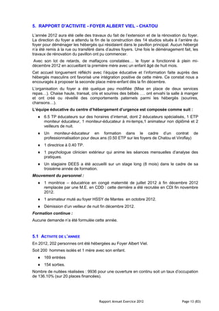 5. RAPPORT D'ACTIVITE - FOYER ALBERT VIEL - CHATOU

L’année 2012 aura été celle des travaux du fait de l’extension et de la rénovation du foyer.
La direction du foyer a attendu la fin de la construction des 14 studios situés à l’arrière du
foyer pour déménager les hébergés qui résidaient dans le pavillon principal. Aucun hébergé
n’a été remis à la rue ou transféré dans d’autres foyers. Une fois le déménagement fait, les
travaux de rénovation du pavillon ont pu commencer.
Avec son lot de retards, de malfaçons constatées… le foyer a fonctionné à plein mi-
décembre 2012 en accueillant la première mère avec un enfant âgé de huit mois.
Cet accueil longuement réfléchi avec l’équipe éducative et l’information faite auprès des
hébergés masculins ont favorisé une intégration positive de cette mère. Ce constat nous a
encouragés à proposer la seconde place mère-enfant dès la fin décembre.
L’organisation du foyer a été quelque peu modifiée (Mise en place de deux services
repas…). Chaise haute, transat, cris et sourires des bébés …. ont envahi la salle à manger
et ont créé ou réveillé des comportements paternels parmi les hébergés (sourires,
chansons…).
L’équipe éducative du centre d’hébergement d’urgence est composée comme suit :
      6.5 TP éducateurs sur des horaires d’internat, dont 2 éducateurs spécialisés, 1 ETP
      moniteur éducateur, 1 moniteur-éducateur à mi-temps,1 animateur non diplômé et 2
      veilleurs de nuit.
      Un moniteur-éducateur en formation dans le cadre d’un contrat de
      professionnalisation pour deux ans (0.50 ETP sur les foyers de Chatou et Viroflay)
      1 directrice à 0.40 TP.
      1 psychologue clinicien extérieur qui anime les séances mensuelles d’analyse des
      pratiques.
      Un stagiaire DEES a été accueilli sur un stage long (8 mois) dans le cadre de sa
      troisième année de formation.
Mouvement du personnel :
      1 monitrice – éducatrice en congé maternité de juillet 2012 à fin décembre 2012
      remplacée par une M.E. en CDD : cette dernière a été recrutée en CDI fin novembre
      2012.
      1 animateur muté au foyer HSSY de Mantes en octobre 2012.
      Démission d’un veilleur de nuit fin décembre 2012.
Formation continue :
Aucune demande n’a été formulée cette année.



5.1 ACTIVITE DE L’ANNEE
En 2012, 202 personnes ont été hébergées au Foyer Albert Viel.
Soit 200 hommes isolés et 1 mère avec son enfant.
      169 entrées
      154 sorties.
Nombre de nuitées réalisées : 9936 pour une ouverture en continu soit un taux d’occupation
de 136.10% (sur 20 places financées).




                                     Rapport Annuel Exercice 2012                   Page 13 (83)
 
