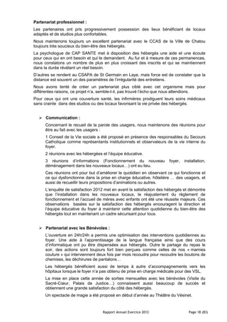 Partenariat professionnel :
Les partenaires ont pris progressivement possession des lieux bénéficiant de locaux
adaptés et de studios plus confortables.
Nous maintenons toujours un excellent partenariat avec le CCAS de la Ville de Chatou
toujours très soucieux du bien-être des hébergés.
La psychologue de CAP SANTE met à disposition des hébergés une aide et une écoute
pour ceux qui en ont besoin et qui le demandent. Au fur et à mesure de ces permanences,
nous constatons un nombre de plus en plus croissant des inscrits et qui se maintiennent
dans la durée révélant un réel besoin.
D’autres se rendent au CSAPA de St Germain en Laye, mais force est de constater que la
distance est souvent un des paramètres de l’irrégularité des entretiens.
Nous avons tenté de créer un partenariat plus ciblé avec cet organisme mais pour
différentes raisons, ce projet n’a, semble-t-il, pas trouvé l’écho que nous attendions.
Pour ceux qui ont une couverture santé, les infirmières prodiguent leurs soins médicaux
sans crainte dans des studios ou des locaux favorisant la vie privée des hébergés.


   Communication :
      Concernant le recueil de la parole des usagers, nous maintenons des réunions pour
      être au fait avec les usagers :
      1 Conseil de la Vie sociale a été proposé en présence des responsables du Secours
      Catholique comme représentants institutionnels et observateurs de la vie interne du
      foyer.
      2 réunions avec les hébergées et l’équipe éducative.
      3 réunions d’informations (Fonctionnement du nouveau             foyer,   installation,
      déménagement dans les nouveaux locaux…) ont eu lieu.
      Ces réunions ont pour but d’améliorer le quotidien en observant ce qui fonctionne et
      ce qui dysfonctionne dans la prise en charge éducative, hôtelière … des usagers, et
      aussi de recueillir leurs propositions d’animations ou autres.
      L’enquête de satisfaction 2012 met en avant la satisfaction des hébergés et démontre
      que l’installation dans les nouveaux locaux, le réajustement du règlement de
      fonctionnement et l’accueil de mères avec enfants ont été une réussite majeure. Ces
      observations basées sur la satisfaction des hébergés encouragent la direction et
      l’équipe éducative du foyer à maintenir cette attention quotidienne du bien-être des
      hébergés tout en maintenant un cadre sécurisant pour tous.


   Partenariat avec les Bénévoles :
      L’ouverture en 24h/24h a permis une optimisation des interventions quotidiennes au
      foyer. Une aide à l’apprentissage de la langue française ainsi que des cours
      d’informatique ont pu être dispensées aux hébergés. Outre le partage du repas le
      soir, des actions sont toujours fort bien perçues comme celles de nos « mamies
      couture » qui interviennent deux fois par mois recoudre pour recoudre les boutons de
      chemises, les déchirures de pantalons…
      Les hébergés bénéficient aussi de temps à autre d’accompagnements vers les
      hôpitaux lorsque le foyer n’a pas obtenu de prise en charge médicale pour des VSL.
      La mise en place cette année de sorties mensuelles avec les bénévoles (Visite du
      Sacré-Cœur, Palais de Justice…) connaissent aussi beaucoup de succès et
      obtiennent une grande satisfaction du côté des hébergés.
      Un spectacle de magie a été proposé en début d’année au Théâtre du Vésinet.


                                    Rapport Annuel Exercice 2012                  Page 18 (83)
 