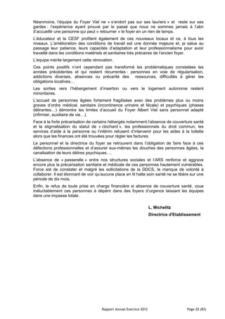 Néanmoins, l’équipe du Foyer Viel ne « s’endort pas sur ses lauriers » et reste sur ses
gardes : l’expérience ayant prouvé par le passé que nous ne sommes jamais à l’abri
d’accueillir une personne qui peut « retourner » le foyer en un rien de temps.
L’éducateur et la CESF profitent également de ces nouveaux locaux et ce, à tous les
niveaux. L’amélioration des conditions de travail est une donnée majeure et, je salue au
passage leur patience, leurs capacités d’adaptation et leur professionnalisme pour avoir
travaillé dans les conditions matériels et sanitaires très précaires de l’ancien foyer.
L’équipe mérite largement cette rénovation.
Ces points positifs n’ont cependant pas transformé les problématiques constatées les
années précédentes et qui restent récurrentes : personnes en voie de régularisation,
addictions diverses, absences ou précarité des ressources, difficultés à gérer les
obligations locatives…
Les sorties vers l’hébergement d’insertion ou vers le logement autonome restent
minoritaires.
L’accueil de personnes âgées fortement fragilisées avec des problèmes plus ou moins
graves d’ordre médical, sanitaire (incontinence urinaire et fécale) et psychiques (phases
délirantes…) démontre les limites d’accueil du Foyer Albert Viel sans personnel adapté
(infirmier, auxiliaire de vie…).
Face à la forte précarisation de certains hébergés notamment l’absence de couverture santé
et la stigmatisation du statut de « clochard », les professionnels du droit commun, les
services d’aide à la personne ou l’intérim refusent d’intervenir pour les aides à la toilette
alors que les finances ont été trouvées pour régler les factures.
Le personnel et la directrice du foyer se retrouvent dans l’obligation de faire face à ces
défections professionnelles et d’assurer eux-mêmes les douches des personnes âgées, la
canalisation de leurs délires psychiques….
L’absence de « passerelle » entre nos structures sociales et l’ARS renforce et aggrave
encore plus la précarisation sanitaire et médicale de ces personnes hautement vulnérables.
Force est de constater et malgré les sollicitations de la DDCS, le manque de volonté à
collaborer. Il est étonnant de voir qu’aucune place en lit halte soin santé ne se libère sur une
période de dix mois.
Enfin, le refus de toute prise en charge financière si absence de couverture santé, voue
inéluctablement ces personnes à dépérir dans des foyers d’urgence laissant les équipes
dans une impasse totale.

                                                                     L. Michelitz
                                                                     Directrice d'Etablissement




                                      Rapport Annuel Exercice 2012                      Page 20 (83)
 