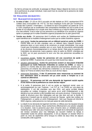 Du fait du principe de continuité, le passage en Moyen Séjour dépend de moins en moins
 de la pertinence du projet individuel, mais avant tout du souhait de la personne de rester
 dans la structure.
6.2 EVALUATION     DES OBJECTIFS     :
6.2.1 BILAN QUANTITATIF DES OBJECTIFS :
   la mise à l’abri : 21 (23 en 2011) accueils ont été réalisés en 2012, représentant 9774
   nuitées (taux d’occupation de 116 %). Ce taux s’explique d’une part par l’ouverture à
   l’année des 5 places « hivernales ». La baisse du taux d’occupation qui passe de 121%
   à 116% s’explique par la modification des compositions familiales lors de la sortie d’une
   famille et à la séparation d’un couple avec deux enfants qui a induit le départ du père et
   d’un des enfants. Il est à noter qu’une personne a pu bénéficier d’un accueil en urgence
   après un passage par la nuitée d’extrême urgence proposée lors du plan grand froid.
   l’accès aux droits : 24 personnes dont 6 enfants sont sorties de l’établissement en
   ayant bénéficié de la modalité d’hébergement autre que la nuitée d’extrême urgence.
       suivi social : toutes les personnes ont un référent social en sortie du CHRS. 4
        d’entre elles ont dû être orientées vers un référent dans l’objectif d’ancrer la
        personne dans un suivi social et de construire un projet individualisé. Une seule
        n’avait pas d’orientation possible vers un suivi, faute de documents administratifs
        et de structure d’accompagnement à un temps donné. Cela pose la question de
        l’orientation de personnes «sans papiers» dans le cadre du DAHO, orientées par
        le SAO, qui ne peut poursuivre le suivi une fois ces personnes accueillies en
        structure.
       couverture sociale : toutes les personnes ont une couverture de santé en
        sortant du CHRS ; 5 personnes ont ouvert leur droit durant leur séjour.
       situation administrative : toutes les personnes avaient un document d’identité
        (passeport ou Carte Nationale d’Identité) en sortant du CHRS. Le séjour a
        permis à 3 d’entre elles de faire cette démarche administrative. D’autre part, 10
        personnes ont entamé des démarches d’obtention ou de renouvellement de leur
        séjour en France et obtenu leurs titres au cours de leur séjour.
       ressources financières : 5 des 12 personnes sans ressources au moment de
        leur admission dans la structure ont pu avoir accès à l’emploi ou à un
        contrat en alternance.
       logement : 10 personnes ont fait une demande de logement social auprès
        d’une mairie et de la préfecture au cours de leur séjour.
       A la sortie, 8 personnes dont 4 ont eu accès au logement social, avec un
        accompagnement du Lien Yvelinois. 1 en FJT et 1 en CHRS sur une place de
        stabilisation. 5 ont été orientées vers des CHU, soit parce qu’elles étaient
        accueillies en nuitées d’urgence, soit parce qu’un arrêt d’hébergement a été
        décidé et qu’une solution a été travaillée avec une autre structure. 3 personnes ont
        quitté la structure pour être hébergées soit par des tiers soit par la famille. 5
        personnes n’avaient pas de solution connues de l’équipe après des nuitées sur
        l’hébergement, un après un arrêt d’hébergement : bien que l’équipe ait informé le
        SIAO urgence, cette personne ne s’est pas saisie de cette demande.
       Le dépôt d’une demande de logement doit être un réflexe pour les équipes lorsque
        les conditions sont réunies. Nous recherchons effectivement une solution adaptée
        à la situation, mais la personne peut alors s’inscrire dans un véritable parcours
        résidentiel pour aller vers plus d’autonomie. Le dépôt de la demande de logement
        est rendue complexe pour nos hébergés qui souvent mettent du temps à
        rassembler toutes les pièces nécessaires. 2 ont pu déposer un dossier DALO à
        partir du mois de septembre 2012 lorsque le critère de deux titres de séjours
        consécutifs a été supprimé.




                                          Rapport Annuel Exercice 2012             Page 22 (83)
 