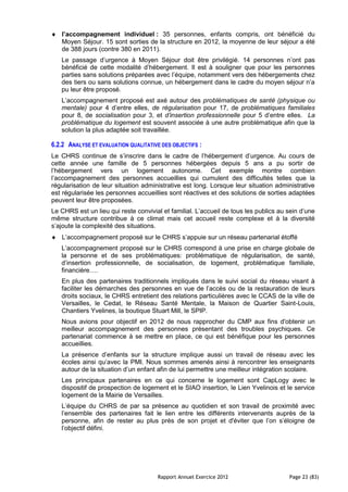 l’accompagnement individuel : 35 personnes, enfants compris, ont bénéficié du
   Moyen Séjour. 15 sont sorties de la structure en 2012, la moyenne de leur séjour a été
   de 388 jours (contre 380 en 2011).
   Le passage d’urgence à Moyen Séjour doit être privilégié. 14 personnes n’ont pas
   bénéficié de cette modalité d’hébergement. Il est à souligner que pour les personnes
   parties sans solutions préparées avec l’équipe, notamment vers des hébergements chez
   des tiers ou sans solutions connue, un hébergement dans le cadre du moyen séjour n’a
   pu leur être proposé.
   L’accompagnement proposé est axé autour des problématiques de santé (physique ou
   mentale) pour 4 d’entre elles, de régularisation pour 17, de problématiques familiales
   pour 8, de socialisation pour 3, et d’insertion professionnelle pour 5 d’entre elles. La
   problématique du logement est souvent associée à une autre problématique afin que la
   solution la plus adaptée soit travaillée.

6.2.2 ANALYSE ET EVALUATION QUALITATIVE DES OBJECTIFS :
Le CHRS continue de s’inscrire dans le cadre de l’hébergement d’urgence. Au cours de
cette année une famille de 5 personnes hébergées depuis 5 ans a pu sortir de
l’hébergement vers un logement autonome. Cet exemple montre combien
l’accompagnement des personnes accueillies qui cumulent des difficultés telles que la
régularisation de leur situation administrative est long. Lorsque leur situation administrative
est régularisée les personnes accueillies sont réactives et des solutions de sorties adaptées
peuvent leur être proposées.
Le CHRS est un lieu qui reste convivial et familial. L’accueil de tous les publics au sein d’une
même structure contribue à ce climat mais cet accueil reste complexe et à la diversité
s’ajoute la complexité des situations.
   L’accompagnement proposé sur le CHRS s’appuie sur un réseau partenarial étoffé
   L’accompagnement proposé sur le CHRS correspond à une prise en charge globale de
   la personne et de ses problématiques: problématique de régularisation, de santé,
   d’insertion professionnelle, de socialisation, de logement, problématique familiale,
   financière….
   En plus des partenaires traditionnels impliqués dans le suivi social du réseau visant à
   faciliter les démarches des personnes en vue de l’accès ou de la restauration de leurs
   droits sociaux, le CHRS entretient des relations particulières avec le CCAS de la ville de
   Versailles, le Cedat, le Réseau Santé Mentale, la Maison de Quartier Saint-Louis,
   Chantiers Yvelines, la boutique Stuart Mill, le SPIP.
   Nous avions pour objectif en 2012 de nous rapprocher du CMP aux fins d'obtenir un
   meilleur accompagnement des personnes présentant des troubles psychiques. Ce
   partenariat commence à se mettre en place, ce qui est bénéfique pour les personnes
   accueillies.
   La présence d’enfants sur la structure implique aussi un travail de réseau avec les
   écoles ainsi qu’avec la PMI. Nous sommes amenés ainsi à rencontrer les enseignants
   autour de la situation d’un enfant afin de lui permettre une meilleur intégration scolaire.
   Les principaux partenaires en ce qui concerne le logement sont CapLogy avec le
   dispositif de prospection de logement et le SIAO insertion, le Lien Yvelinois et le service
   logement de la Mairie de Versailles.
   L’équipe du CHRS de par sa présence au quotidien et son travail de proximité avec
   l’ensemble des partenaires fait le lien entre les différents intervenants auprès de la
   personne, afin de rester au plus près de son projet et d'éviter que l’on s’éloigne de
   l’objectif défini.




                                      Rapport Annuel Exercice 2012                    Page 23 (83)
 