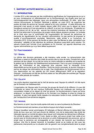 7. RAPPORT ACTIVITÉ MANTES LA JOLIE

7.1 INTRODUCTION
L’année 2012 a été marquée par des modifications significatives de l’organigramme ce qui a
eu pour conséquence un retentissement sur le fonctionnement, les projets ainsi que sur
l’accompagnement des hébergés, dans une atmosphère conflictuelle. En effet, pour des
raisons économiques, la Direction Générale a décidé, en mars 2012, de supprimer les
postes de chefs de service de l’accueil collectif et du suivi individuel. A cette diminution de
personnel s’est ajouté un arrêt maladie depuis juillet 2012 ainsi que le départ de deux
travailleurs sociaux et d’une éducatrice du collectif, à ce jour non remplacés. 18 salariés sur
les 22 prévus ont dû, de ce fait, assurer les missions premières de l’association, tout en
tachant de pérenniser la dynamique de projets induite depuis plusieurs années. Le contexte
de la crise ainsi que la confirmation de l’augmentation de l’accueil de personnes en
demande de régularisation de leur situation administrative n’a pas permis de proposer la
qualité d’ accompagnement souhaitée. Néanmoins, cette année a vu l’ouverture, en
novembre 2012, d’une pension de famille en plein cœur de Mantes la Jolie, permettant une
orientation adaptée et très attendue de certaines situations jusqu’alors sans solution. On
saluera d’autre part l’arrivée d’une secrétaire en fin d’année, qui apporte désormais une
rigueur administrative qui a pu faire défaut auparavant.

7.2 FONCTIONNEMENT

7.2.1 GENERAL
Le rythme des réunions générales a été maintenu cette année. La retranscription des
directives a cessé en direction des chefs de service dès le mois de mars. Compte tenu de la
prévision de leur départ, ils ont été de moins en moins sollicités au bénéfice de la reprise de
la gestion par le directeur de l’établissement exclusivement. Ceci a eu pour conséquence un
relais de l’information et des exigences plus précises mais la nécessité d’une
disponibilité accrue de la part du Directeur. Outre les points ponctuels, la réunion d’équipe a
permis de relayer les informations de ce type. Ces modifications de fonctionnement ont eu
une répercussion sur les salariés qui ont investi différemment l’APP et la régulation
d’équipe : nombreuses ont été les réunions axées sur les difficultés rencontrées par l’équipe
durant cette période de mutation.

7.2.2 COLLECTIF
Les points réguliers organisés par le chef de service avec l’équipe du collectif, ont été repris
par le Directeur de l’établissement.
L’organisation de l’équipe selon le principe de groupe de travail et de réflexion n’a pas été
reconduite en raison de son manque d’efficacité (équipe non impliquée par manque de
concertation initiale) et du départ du chef de service. Le fonctionnement a repris sa forme
antérieure. Le départ d’une éducatrice en fin d’année a pu fragiliser la prise en charge du
quotidien. A cela s’est ajouté l’arrêt maladie d’un éducateur durant 6 mois, comblé en partie
par l’embauche d’une ancienne stagiaire.

7.2.3 INDIVIDUEL
Nos faisons un point tous les lundis après-midi avec ou sans la présence du Directeur.
Le fonctionnement est maintenu et se décline toujours de la façon suivante :
Chaque travailleur social accompagne 20 hébergés et Marcel effectue la restauration des
droits de tous ceux qui n’ont pas encore de référent. Lors de la restauration des droits les
hébergés signent un contrat de séjour dans lequel sont indiquées les démarches à effectuer.
Ce contrat de séjour est valable 3 mois. Après ce délai, soit aucun projet n’est viable et en
accord avec le fonctionnement de la structure un arrêt d’hébergement est prononcé, soit un
projet avec la personne est envisageable et son dossier est transmis aux travailleurs
sociaux. Une fois le dossier transmis, le travailleur social va se mettre en lien avec les
partenaires intervenants sur la situation afin de garantir une complémentarité dans le projet

                                      Rapport Annuel Exercice 2012                    Page 26 (83)
 