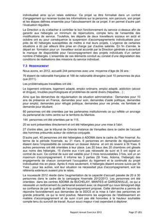 individualisé ainsi qu’un relais extérieur. Ce projet va être formalisé dans un contrat
d’engagement qui recense toutes les informations sur la personne, son parcours, son projet
et les étapes définies ensemble pour l’aboutissement de ce projet. Il en permet d’autre part
l’évaluation régulière.
La Direction a du s’attacher à contrôler le bon fonctionnement du service ci-dessus afin de
garantir aux hébergés un minimum de répercutions, compte tenu de l’ensemble des
modifications de service. Toutefois, les départs de deux travailleurs sociaux en août et
octobre ont eu pour conséquence la suspension d’accompagnements individualisés pour
près de 40 hébergés susceptibles de mettre à mal leurs projets. L’urgence de certaines
situations a dû par ailleurs être prise en charge par d’autres salariés. En fin d’année, le
départ en formation pour un travailleur social accordé par la Direction générale a accentué
le manque de disponibilité pour l’accompagnement des projets individuels d’un certain
nombre d’hébergés. L’ensemble de ces éléments conduit au constat d’une dégradation des
conditions de réalisations des missions du service individuel.

7.3 HEBERGEMENT
Nous avons, en 2012, accueilli 244 personnes avec une moyenne d’âge de 39 ans :
76 étaient de nationalité française et 168 de nationalité étrangère (soit 10 personnes de plus
que 2011).
Les problématiques travaillées ont été :
Le logement ordinaire, logement adapté, emploi ordinaire, emploi adapté, addiction (alcool
et drogue), troubles psychologiques et problèmes de santé divers (hépatites…) ;
Ainsi que les démarches de régularisation de situation administrative : Demandes pour 10
ans de présence en France, demandes pour soin, demandes d’asile politique, demandes
pour emploi, demandes pour réfugié politique, demandes pour vie privée, vie familiale et
demande pour étudiant.
80 personnes ont été orientées par les partenaires institutionnels ce qui reflète un ancrage
du partenariat de notre centre sur le territoire du Mantois.
144 personnes ont été orientées par le 115.
20 se sont présentées directement et ont été hébergées pour une mise à l’abri.
27 d’entre elles, par le tribunal de Grande Instance de Versailles dans le cadre de l’accueil
des hommes présumés auteur de violence conjugale.
D’autre part, 40 personnes ont été hébergées à ADOMA dans le cadre du Plan hivernal. Au
terme de la période hivernale, au 31 mars, 6 personnes en demande de régularisation
étaient dans l’impossibilité de constituer un dossier Adoma et ont dû revenir à St Yves. 6
autres personnes ont été orientées à leur place. Les 20 baux des 20 chambres ont glissés
aux noms des hébergés, 15 d’entre eux n’ont pas nécessité de suivi et 5 ont signé un
contrat de suivi. Ce contrat de suivi est valable pour 3 mois renouvelables 3 fois, soit un an
maximum d’accompagnement. Il informe les 3 parties (St Yves, Adoma, l’hébergé) des
engagements de chacun concernant l’occupation du logement et la continuité du projet
individualisé mis en place. Après 6 mois seulement, 4 hébergés étaient encore suivis par St
Yves ; pour les autres, soit leur situation ne nécessitait plus d’accompagnement, soit les
référents extérieurs avaient pris le relais.
La nouveauté 2012 réside dans l’augmentation de la capacité d’accueil passée de 20 à 30
personnes dans le cadre de la campagne hivernale 2012/2013. Les personnes ont été
orientées dans les centres ADOMA de BUCHELAY, MANTES et GARGENVILLE, ce qui a
nécessité un renforcement du partenariat existant avec ce dispositif qui nous témoignait déjà
sa confiance de par la qualité de l’accompagnement proposé. Cette démarche a permis de
répondre favorablement aux demandes de la DDCS et la mise à l’abri des personnes en
grande précarité, ce qui la rend positive. Néanmoins les exigences de l’établissement en
matière d’accompagnement et de suivi n’ont pas été honorées à la hauteur souhaitée
compte tenu du surcroît de travail. Aucun souci majeur n’est cependant à déplorer.


                                      Rapport Annuel Exercice 2012                   Page 27 (83)
 
