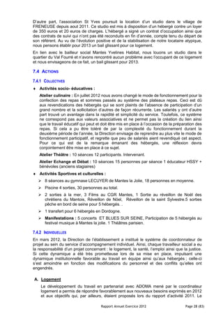 D’autre part, l’association St Yves poursuit la location d’un studio dans le village de
FRENEUSE depuis aout 2011. Ce studio est mis à disposition d’un hébergé contre un loyer
de 350 euros et 20 euros de charges. L’hébergé a signé un contrat d’occupation ainsi que
des contrats de suivi qui n’ont pas été reconduits en fin d’année, compte tenu du départ de
son référent. Au vu de l’évolution positive et de la stabilisation de notre locataire atypique,
nous pensons établir pour 2013 un bail glissant pour ce logement.
En lien avec le bailleur social Mantes Yvelines Habitat, nous louons un studio dans le
quartier du Val Fourré et n’avons rencontré aucun problème avec l’occupant de ce logement
et nous envisageons de ce fait, un bail glissant pour 2013.

7.4 ACTIONS

7.4.1 COLLECTIVES
   Activités socio- éducatives :
   Atelier culinaire : En juillet 2012 nous avons changé le mode de fonctionnement pour la
   confection des repas et sommes passés au système des plateaux repas. Ceci est dû
   aux revendications des hébergés qui se sont plaints de l’absence de participation d’un
   grand nombre et la sollicitation d’autres de façon récurrente. Les salariés y ont d’autre
   part trouvé un avantage dans la rapidité et simplicité du service. Toutefois, ce système
   ne correspond pas aux valeurs associatives et ne permet pas la création du lien ainsi
   que le travail éducatif qui peut et doit être mis en place à l’occasion de la préparation des
   repas. Si cela a pu être toléré de par la complexité du fonctionnement durant la
   deuxième période de l’année, la Direction envisage de reprendre au plus vite le mode de
   fonctionnement participatif, et regrette que peu de salariés aient revendiqué cet aspect.
   Pour ce qui est de la remarque émanant des hébergés, une réflexion devra
   conjointement être mise en place à ce sujet.
   Atelier Théâtre : 10 séances 12 participants. Intervenant.
   Atelier Echange et Débat : 10 séances 15 personnes par séance 1 éducateur HSSY +
   bénévoles (anciens stagiaires)
   Activités Sportives et culturelles :
    8 séances au gymnase LECUYER de Mantes la Jolie, 18 personnes en moyenne.
    Piscine 4 sorties, 30 personnes au total.
    2 sorties à la mer, 3 Films au CGR Mantes, 1 Sortie au réveillon de Noël des
     chrétiens du Mantois, Réveillon de Nöel, Réveillon de la saint Sylvestre.5 sorties
     pêche en bord de seine pour 5 hébergés. .
    1 transfert pour 6 hébergés en Dordogne.
    Manifestations : 5 concerts ET BLUES SUR SEINE, Participation de 5 hébergés au
     festival musique à Mantes la jolie. 1 Théâtres parisien.

7.4.2 INDIVIDUELLES
En mars 2012, la Direction de l’établissement a institué le système de coordonnateur de
projet au sein du service d’accompagnement individuel. Ainsi, chaque travailleur social a eu
la responsabilité d’un projet concernant : le logement, la santé, l’emploi ainsi que la justice.
Si cette dynamique a été très prometteuse lors de sa mise en place, impulsant une
dynamique institutionnelle favorable au travail en équipe ainsi qu’aux hébergés ; celle-ci
s’est amoindrie en fonction des modifications du personnel et des conflits qu’elles ont
engendrés.

A. Logement
    Le développement du travail en partenariat avec ADOMA mené par le coordinateur
    logement a permis de répondre favorablement aux nouveaux besoins exprimés en 2012
    et aux objectifs qui, par ailleurs, étaient proposés lors du rapport d’activité 2011. Le

                                      Rapport Annuel Exercice 2012                    Page 28 (83)
 
