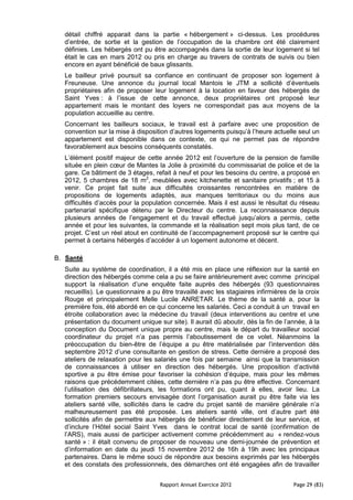 détail chiffré apparait dans la partie « hébergement » ci-dessus. Les procédures
  d’entrée, de sortie et la gestion de l’occupation de la chambre ont été clairement
  définies. Les hébergés ont pu être accompagnés dans la sortie de leur logement si tel
  était le cas en mars 2012 ou pris en charge au travers de contrats de suivis ou bien
  encore en ayant bénéficié de baux glissants.
  Le bailleur privé poursuit sa confiance en continuant de proposer son logement à
  Freuneuse. Une annonce du journal local Mantois le JTM a sollicité d’éventuels
  propriétaires afin de proposer leur logement à la location en faveur des hébergés de
  Saint Yves : à l’issue de cette annonce, deux propriétaires ont proposé leur
  appartement mais le montant des loyers ne correspondait pas aux moyens de la
  population accueillie au centre.
  Concernant les bailleurs sociaux, le travail est à parfaire avec une proposition de
  convention sur la mise à disposition d’autres logements puisqu’à l’heure actuelle seul un
  appartement est disponible dans ce contexte, ce qui ne permet pas de répondre
  favorablement aux besoins conséquents constatés.
  L’élément positif majeur de cette année 2012 est l’ouverture de la pension de famille
  située en plein cœur de Mantes la Jolie à proximité du commissariat de police et de la
  gare. Ce bâtiment de 3 étages, refait à neuf et pour les besoins du centre, a proposé en
  2012, 5 chambres de 18 m2, meublées avec kitchenette et sanitaire privatifs ; et 15 à
  venir. Ce projet fait suite aux difficultés croissantes rencontrées en matière de
  propositions de logements adaptés, aux manques territoriaux ou du moins aux
  difficultés d’accès pour la population concernée. Mais il est aussi le résultat du réseau
  partenarial spécifique détenu par le Directeur du centre. La reconnaissance depuis
  plusieurs années de l’engagement et du travail effectué jusqu’alors a permis, cette
  année et pour les suivantes, la commande et la réalisation sept mois plus tard, de ce
  projet. C’est un réel atout en continuité de l’accompagnement proposé sur le centre qui
  permet à certains hébergés d’accéder à un logement autonome et décent.

B. Santé
  Suite au système de coordination, il a été mis en place une réflexion sur la santé en
  direction des hébergés comme cela a pu se faire antérieurement avec comme principal
  support la réalisation d’une enquête faite auprès des hébergés (93 questionnaires
  recueillis). Le questionnaire a pu être travaillé avec les stagiaires infirmières de la croix
  Rouge et principalement Melle Lucile ANRETAR. Le thème de la santé a, pour la
  première fois, été abordé en ce qui concerne les salariés. Ceci a conduit à un travail en
  étroite collaboration avec la médecine du travail (deux interventions au centre et une
  présentation du document unique sur site). Il aurait dû aboutir, dès la fin de l’année, à la
  conception du Document unique propre au centre, mais le départ du travailleur social
  coordinateur du projet n’a pas permis l’aboutissement de ce volet. Néanmoins la
  préoccupation du bien-être de l’équipe a pu être matérialisée par l’intervention dès
  septembre 2012 d’une consultante en gestion de stress. Cette dernière a proposé des
  ateliers de relaxation pour les salariés une fois par semaine ainsi que la transmission
  de connaissances à utiliser en direction des hébergés. Une proposition d’activité
  sportive a pu être émise pour favoriser la cohésion d’équipe, mais pour les mêmes
  raisons que précédemment citées, cette dernière n’a pas pu être effective. Concernant
  l’utilisation des défibrillateurs, les formations ont pu, quant à elles, avoir lieu. La
  formation premiers secours envisagée dont l’organisation aurait pu être faite via les
  ateliers santé ville, sollicités dans le cadre du projet santé de manière générale n’a
  malheureusement pas été proposée. Les ateliers santé ville, ont d’autre part été
  sollicités afin de permettre aux hébergés de bénéficier directement de leur service, et
  d’inclure l’Hôtel social Saint Yves dans le contrat local de santé (confirmation de
  l’ARS), mais aussi de participer activement comme précédemment au « rendez-vous
  santé » : il était convenu de proposer de nouveau une demi-journée de prévention et
  d’information en date du jeudi 15 novembre 2012 de 16h à 19h avec les principaux
  partenaires. Dans le même souci de répondre aux besoins exprimés par les hébergés
  et des constats des professionnels, des démarches ont été engagées afin de travailler


                                    Rapport Annuel Exercice 2012                     Page 29 (83)
 