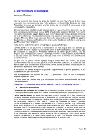 1. RAPPORT MORAL DU PRESIDENT.

Mesdames, Messieurs,


Pour la septième fois depuis ma prise de fonction, je tiens tout d'abord à tous vous
renouveler mes remerciements pour votre présence à l’Assemblée Générale de notre
Association, présence qui témoigne une fois encore de votre intérêt à notre cause et de
votre support à nos actions.
Comme les années précédentes, j'ai souhaité dans ce rapport moral me concentrer sur les
faits principaux qui ont marqué l'année 2012. Ensuite notre Directeur Général, Pierre Verzi
vous commentera notre rapport d'activité puis notre Trésorier, Dominique Delattre terminera
par la présentation de nos résultats financiers et la lecture du rapport du commissaire aux
comptes Monsieur Blois. Vous trouverez dans notre document général 2012 les rapports
d'activité de nos Directeurs d'Établissement ici présents, Mesdames Michelitz et Lelong ainsi
que Messieurs Vaulry et Daniel.
Notre réunion se terminera par le témoignage de quelques hébergés.
L'année 2012 a vu se poursuivre la consolidation de nos acquis dans nos centres qui
totalisent fin 2012, 257 places, réparties entre le CHRS de Versailles Ozanam pour tout type
de population, les accueils de Versailles Mortemets, et Mantes pour hommes, celui de
Trappes pour femmes seules, celui de Viroflay pour femmes seules avec très jeunes enfants
et celui de Chatou pour hommes seuls dans sa partie neuve et femmes avec enfants dans
le pavillon rénové.
En plus des 10 places d'hiver agréées chaque année dans nos centres, 30 places
supplémentaires ont été ouvertes pour la période hivernale 2012/2013 à Mantes la Jolie
dans le cadre d'un accord conclu avec le foyer Adoma, places qui offrent un accueil 24h sur
24 identique à celui des autres centres.
A ces places en centre d’urgence s’ajoutent 4 appartements (8 places possibles) et 10
studettes louées par l’association.
Nos établissements ont accueilli en 2012, 712 personnes             avec un taux d'occupation
toujours supérieur à 100%.
Un détail précis de l'activité ainsi que son analyse vous seront ensuite donnés par notre
Directeur Général.
QUELS SONT LES FAITS PRINCIPAUX QUI ONT MARQUE LA VIE DE L’ASSOCIATION EN 2012 ?
      Les travaux et bâtiments
Concernant le bâtiment de Viroflay les problèmes d’humidité ont enfin été résolus par
l’Opievoy et la rénovation totale de la cuisine se termine (financement en partie par HSSY)
Le bail des Mortemets est arrivé à échéance en ce début d’année 2013. Nos courriers de
ces deux dernières années auprès de la Préfecture ont trouvé écho en cette fin d’année
2012. Sous l’impulsion du Secrétaire Général de la Préfecture plusieurs réunions entre tous
les partenaires (Préfecture, DDT, DDCS, Château de Versailles, le bailleur Versailles
Habitat et HSSY) se sont tenues ces derniers mois. Constat a été fait que ce bâtiment
arrive en fin de vie et qu’il est nécessaire de le reconstruire. Où ? Avec quel financement ?
de quelle taille ? En attendant réponse à toutes ces questions, la décision a été prise de
renouveler pour une durée maximale de cinq ans les baux actuels (entre Préfecture et
Château, Préfecture, Versailles Habitat et Association) En attendant, des travaux de sécurité
et de rénovation des sanitaires seront entrepris dès ce printemps. Ces travaux seront
financés par l’ANAH et le bailleur sans impact sur le loyer. Une nouvelle réunion pour le
devenir du centre a été programmée par la préfecture le 16 avril prochain.




                                     Rapport Annuel Exercice 2012                    Page 3 (83)
 