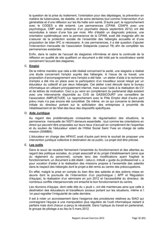 la question de la prise du traitement, l’orientation pour des dépistages, la prévention en
   matière de tuberculose, de diabète, et de soins dentaires tout comme l’intervention d’un
   généraliste et d’une réflexion sur les lits halte soin santé. D’autre part, le rapprochement
   avec le CODES a été entamé. Les permanences (CPAM, CSAPA avec une
   psychologue, CMP avec présence d’un psychiatre depuis septembre 2012) ont été
   reconduites à raison d’une fois par mois. Afin d’établir un diagnostic précoce, une
   orientation systématique vers la permanence de la CPAM, avait été imaginée afin de
   s’assurer de la protection sociale de l’ensemble des hébergés accueillis et d’une
   proposition de bilan IPC si nécessaire. A ces permanences, il a été question d’ajouter
   l’intervention mensuelle de l’association Sidaparole (caarud 78) afin de compléter les
   permanences existantes.
   Enfin, dans le cadre de l’accueil de stagiaires infirmières et dans la continuité de la
   réflexion en qualité de site qualifiant un document a été initié par le coordinateur santé
   concernant l’accueil des stagiaires.
C. Emploi
   De la même manière que cela a été réalisé concernant la santé, une stagiaire a réalisé
   une étude concernant l’emploi auprès des hébergés. A l’issue de ce travail, une
   proposition d’accompagnement vers l’emploi a été faite : un atelier d’aide à la recherche
   d’emploi a été mis en place avec la participation d’un travailleur social relayé par un
   éducateur du collectif et par deux hébergés. Cet atelier s’est déroulé dans le bureau
   informatique en utilisant principalement internet, mais aussi l’aide à la réalisation de CV
   et de lettres de motivation. Ceci a pu venir en complément du partenariat déjà existant
   avec une intervenante disponible au CVS de GASSICOURT une conseillère de
   l’association AMPLIETUDE. Le rapprochement avec le Pôle Emploi était d’autre part
   prévu mais n’a pas encore été concrétisé. De même, en ce qui concerne la demande
   initiale du directeur portant sur la sollicitation des entreprises à proximité de
   l’établissement et de l’état des lieux des dispositifs spécifiques.
D. Aide Juridique
   Au regard des problématiques croissantes de régularisation des situations, la
   permanence mensuelle de l’ASTI demeure essentielle ; tout comme les orientations en
   direct qui peuvent être proposées sur leurs lieux d’accueil en complément de l’expertise
   et du soutien de l’éducateur volant de l’Hôtel Social Saint Yves en charge de cette
   mission (SAMBA).
   L’éducateur en charge des HPAVC avait d’autre part émis le souhait de proposer une
   intervention juridique collective à destination de ce public. Le projet doit être précisé.
E. Les outils
   Dans le souci de recadrer fermement l’ensemble du fonctionnement et des attentes au
   regard des politique sociales, du projet associatif et du projet d’établissement (ainsi que
   du règlement du personnel), compte tenu des modifications ayant fragilisé le
   fonctionnement, un document a été établi : celui-ci, intitulé « guide du professionnel », a
   pour vocation d’aider à la réalisation des missions propres à l’ensemble des salariés
   dans le respect des hébergés dont le projet a été remis au centre des préoccupations.
   En effet, malgré la prise en compte du bien être des salariés et des actions mises en
   œuvre dont la poursuite de l’intervention d’un psychologue ( APP et Régulation
   d’équipe), la réalisation d’un séminaire en juin 2012 et l’accessibilité du directeur, de
   nombreux conflits interpersonnels ont entaché le bon fonctionnement du centre.
   Les réunions d’équipe, dont celle dite du « jeudi », ont été maintenues ainsi que celle à
   destination des éducateurs et travailleurs sociaux portant sur les situations, même si l
   ‘on peut regretter l’irrégularité de cette dernière.
   Il est à noter un accroissement dans l’exigence des procédures relatives au SIAO qui
   contraignent l’équipe à une manipulation plus régulière de l’outil informatique restant à
   parfaire mais dont chacun a perçu la nécessité. Dans l’optique du travail en partenariat,
   le groupe de pilotage a eu lieu le 5 mars 2012.


                                     Rapport Annuel Exercice 2012                    Page 30 (83)
 