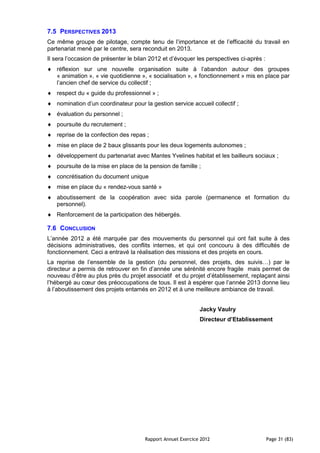 7.5 PERSPECTIVES 2013
Ce même groupe de pilotage, compte tenu de l’importance et de l’efficacité du travail en
partenariat mené par le centre, sera reconduit en 2013.
Il sera l’occasion de présenter le bilan 2012 et d’évoquer les perspectives ci-après :
   réflexion sur une nouvelle organisation suite à l’abandon autour des groupes
   « animation », « vie quotidienne », « socialisation », « fonctionnement » mis en place par
   l’ancien chef de service du collectif ;
   respect du « guide du professionnel » ;
   nomination d’un coordinateur pour la gestion service accueil collectif ;
   évaluation du personnel ;
   poursuite du recrutement ;
   reprise de la confection des repas ;
   mise en place de 2 baux glissants pour les deux logements autonomes ;
   développement du partenariat avec Mantes Yvelines habitat et les bailleurs sociaux ;
   poursuite de la mise en place de la pension de famille ;
   concrétisation du document unique
   mise en place du « rendez-vous santé »
   aboutissement de la coopération avec sida parole (permanence et formation du
   personnel).
   Renforcement de la participation des hébergés.

7.6 CONCLUSION
L’année 2012 a été marquée par des mouvements du personnel qui ont fait suite à des
décisions administratives, des conflits internes, et qui ont concouru à des difficultés de
fonctionnement. Ceci a entravé la réalisation des missions et des projets en cours.
La reprise de l’ensemble de la gestion (du personnel, des projets, des suivis…) par le
directeur a permis de retrouver en fin d’année une sérénité encore fragile mais permet de
nouveau d’être au plus près du projet associatif et du projet d’établissement, replaçant ainsi
l’hébergé au cœur des préoccupations de tous. Il est à espérer que l’année 2013 donne lieu
à l’aboutissement des projets entamés en 2012 et à une meilleure ambiance de travail.


                                                             Jacky Vaulry
                                                             Directeur d’Etablissement




                                      Rapport Annuel Exercice 2012                       Page 31 (83)
 