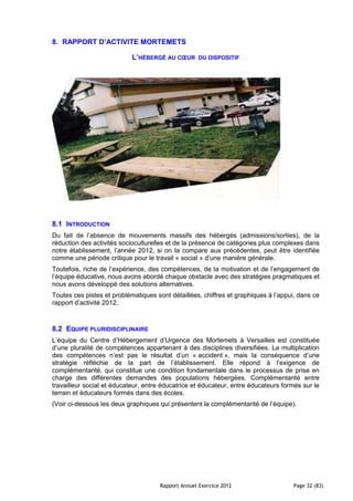 8. RAPPORT D’ACTIVITE MORTEMETS

                            L’HÉBERGÉ AU CŒUR       DU DISPOSITIF




8.1 INTRODUCTION
Du fait de l’absence de mouvements massifs des hébergés (admissions/sorties), de la
réduction des activités socioculturelles et de la présence de catégories plus complexes dans
notre établissement, l’année 2012, si on la compare aux précédentes, peut être identifiée
comme une période critique pour le travail « social » d’une manière générale.
Toutefois, riche de l’expérience, des compétences, de la motivation et de l’engagement de
l’équipe éducative, nous avons abordé chaque obstacle avec des stratégies pragmatiques et
nous avons développé des solutions alternatives.
Toutes ces pistes et problématiques sont détaillées, chiffres et graphiques à l’appui, dans ce
rapport d’activité 2012.



8.2 EQUIPE PLURIDISCIPLINAIRE
L’équipe du Centre d’Hébergement d’Urgence des Mortemets à Versailles est constituée
d’une pluralité de compétences appartenant à des disciplines diversifiées. La multiplication
des compétences n’est pas le résultat d’un « accident », mais la conséquence d’une
stratégie réfléchie de la part de l’établissement. Elle répond à l’exigence de
complémentarité, qui constitue une condition fondamentale dans le processus de prise en
charge des différentes demandes des populations hébergées. Complémentarité entre
travailleur social et éducateur, entre éducatrice et éducateur, entre éducateurs formés sur le
terrain et éducateurs formés dans des écoles.
(Voir ci-dessous les deux graphiques qui présentent la complémentarité de l’équipe).




                                     Rapport Annuel Exercice 2012                   Page 32 (83)
 