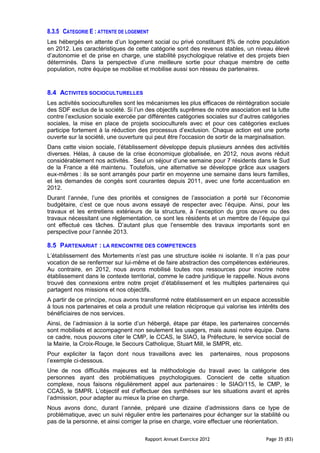 8.3.5 CATEGORIE E : ATTENTE DE LOGEMENT
Les hébergés en attente d’un logement social ou privé constituent 8% de notre population
en 2012. Les caractéristiques de cette catégorie sont des revenus stables, un niveau élevé
d’autonomie et de prise en charge, une stabilité psychologique relative et des projets bien
déterminés. Dans la perspective d’une meilleure sortie pour chaque membre de cette
population, notre équipe se mobilise et mobilise aussi son réseau de partenaires.


8.4 ACTIVITES SOCIOCULTURELLES
Les activités socioculturelles sont les mécanismes les plus efficaces de réintégration sociale
des SDF exclus de la société. Si l’un des objectifs suprêmes de notre association est la lutte
contre l’exclusion sociale exercée par différentes catégories sociales sur d’autres catégories
sociales, la mise en place de projets socioculturels avec et pour ces catégories exclues
participe fortement à la réduction des processus d’exclusion. Chaque action est une porte
ouverte sur la société, une ouverture qui peut être l'occasion de sortir de la marginalisation.
Dans cette vision sociale, l’établissement développe depuis plusieurs années des activités
diverses. Hélas, à cause de la crise économique globalisée, en 2012, nous avons réduit
considérablement nos activités. Seul un séjour d’une semaine pour 7 résidents dans le Sud
de la France a été maintenu. Toutefois, une alternative se développe grâce aux usagers
eux-mêmes : ils se sont arrangés pour partir en moyenne une semaine dans leurs familles,
et les demandes de congés sont courantes depuis 2011, avec une forte accentuation en
2012.
Durant l’année, l’une des priorités et consignes de l’association a porté sur l’économie
budgétaire, c’est ce que nous avons essayé de respecter avec l’équipe. Ainsi, pour les
travaux et les entretiens extérieurs de la structure, à l’exception du gros œuvre ou des
travaux nécessitant une règlementation, ce sont les résidents et un membre de l’équipe qui
ont effectué ces tâches. D’autant plus que l’ensemble des travaux importants sont en
perspective pour l’année 2013.

8.5 PARTENARIAT : LA RENCONTRE DES COMPETENCES
L’établissement des Mortements n’est pas une structure isolée ni isolante. Il n’a pas pour
vocation de se renfermer sur lui-même et de faire abstraction des compétences extérieures.
Au contraire, en 2012, nous avons mobilisé toutes nos ressources pour inscrire notre
établissement dans le contexte territorial, comme le cadre juridique le rappelle. Nous avons
trouvé des connexions entre notre projet d’établissement et les multiples partenaires qui
partagent nos missions et nos objectifs.
A partir de ce principe, nous avons transformé notre établissement en un espace accessible
à tous nos partenaires et cela a produit une relation réciproque qui valorise les intérêts des
bénéficiaires de nos services.
Ainsi, de l’admission à la sortie d’un hébergé, étape par étape, les partenaires concernés
sont mobilisés et accompagnent non seulement les usagers, mais aussi notre équipe. Dans
ce cadre, nous pouvons citer le CMP, le CCAS, le SIAO, la Préfecture, le service social de
la Mairie, la Croix-Rouge, le Secours Catholique, Stuart Mill, le SMPR, etc.
Pour expliciter la façon dont nous travaillons avec les              partenaires, nous proposons
l’exemple ci-dessous.
Une de nos difficultés majeures est la méthodologie du travail avec la catégorie des
personnes ayant des problématiques psychologiques. Conscient de cette situation
complexe, nous faisons régulièrement appel aux partenaires : le SIAO/115, le CMP, le
CCAS, le SMPR. L’objectif est d’effectuer des synthèses sur les situations avant et après
l’admission, pour adapter au mieux la prise en charge.
Nous avons donc, durant l’année, préparé une dizaine d’admissions dans ce type de
problématique, avec un suivi régulier entre les partenaires pour échanger sur la stabilité ou
pas de la personne, et ainsi corriger la prise en charge, voire effectuer une réorientation.

                                      Rapport Annuel Exercice 2012                      Page 35 (83)
 