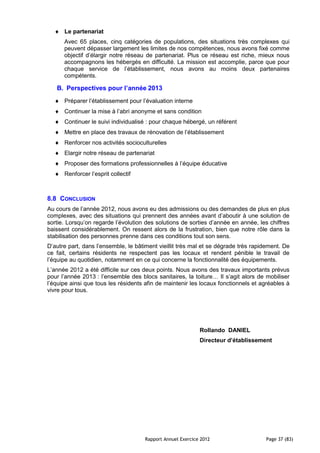 Le partenariat
      Avec 65 places, cinq catégories de populations, des situations très complexes qui
      peuvent dépasser largement les limites de nos compétences, nous avons fixé comme
      objectif d’élargir notre réseau de partenariat. Plus ce réseau est riche, mieux nous
      accompagnons les hébergés en difficulté. La mission est accomplie, parce que pour
      chaque service de l’établissement, nous avons au moins deux partenaires
      compétents.

   B. Perspectives pour l’année 2013
      Préparer l’établissement pour l’évaluation interne
      Continuer la mise à l’abri anonyme et sans condition
      Continuer le suivi individualisé : pour chaque hébergé, un référent
      Mettre en place des travaux de rénovation de l’établissement
      Renforcer nos activités socioculturelles
      Elargir notre réseau de partenariat
      Proposer des formations professionnelles à l’équipe éducative
      Renforcer l’esprit collectif



8.8 CONCLUSION
Au cours de l’année 2012, nous avons eu des admissions ou des demandes de plus en plus
complexes, avec des situations qui prennent des années avant d’aboutir à une solution de
sortie. Lorsqu’on regarde l’évolution des solutions de sorties d’année en année, les chiffres
baissent considérablement. On ressent alors de la frustration, bien que notre rôle dans la
stabilisation des personnes prenne dans ces conditions tout son sens.
D’autre part, dans l’ensemble, le bâtiment vieillit très mal et se dégrade très rapidement. De
ce fait, certains résidents ne respectent pas les locaux et rendent pénible le travail de
l’équipe au quotidien, notamment en ce qui concerne la fonctionnalité des équipements.
L’année 2012 a été difficile sur ces deux points. Nous avons des travaux importants prévus
pour l’année 2013 : l’ensemble des blocs sanitaires, la toiture… Il s’agit alors de mobiliser
l’équipe ainsi que tous les résidents afin de maintenir les locaux fonctionnels et agréables à
vivre pour tous.




                                                            Rollando DANIEL
                                                            Directeur d’établissement




                                     Rapport Annuel Exercice 2012                   Page 37 (83)
 