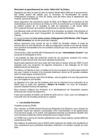 Rénovation et agrandissement du centre "Albert Viel" de Chatou.
Rappelons que dans le cadre du plan de relance décidé début 2009 par le gouvernement,
des crédits avaient été alloués pour la rénovation et l'humanisation de centres
d'hébergement d'urgence. Le CHU de Chatou avait été retenu dans le département des
Yvelines. (accord en 06/2009)
Après négociation des subventions auprès de l'État, de la Région IDF et signature du bail
emphytéotique avec la commune de Chatou en 2010, la construction sur le terrain attenant
au pavillon existant de 14 studettes et salle de restauration a été lancée début
2011.(capacité d'accueil ainsi portée à 25 personnes en période hivernale).
Les bâtiments neufs ont été livrés début 2012 et la rénovation du pavillon s’est achevée en
octobre, quelques jours avant l’inauguration de l’ensemble par Monsieur le Préfet des
Yvelines.
En ce qui concerne les trois autres centres d’hébergement (CHU Mantes, CHU Trappes
et CHRS Versailles) rien de bien particulier à signaler.
Notons néanmoins notre souhait de voir le CHRS de Versailles intégrer le projet de
reconstruction du CHU Mortemets. En effet sa configuration actuelle et son état de vétusté
nous semblent incompatibles avec les conditions d’accueil que nous souhaitons offrir à tous
nos hébergés.
Comme prévu, notre nouvelle offre d'hébergement de type "intermédiation locative" s’est
poursuivie et développée en 2012.
Il est possible d’y loger des personnes venant de nos structures, jouissant d'un revenu
régulier et ayant prouvé chez nous leurs capacités d'autonomie.
Quatre petits logements sont donc loués dont trois dans le secteur privé par HSSY et sont
proposés avec une convention de logement temporaire à des hébergés de St Yves
sélectionnés par les Directeurs.
Par ailleurs, sur Mantes la Jolie, un bailleur privé nous a proposé en contrat longue durée (9
ans pour l’instant) la location d’un immeuble totalement rénové de 20 grandes studettes
(dont 10 livrées depuis novembre 2012)
Ce bâtiment est proche de notre CHU de Mantes ; ainsi sa gestion et le suivi des personnes
qui y sont logées en sont facilités.
Le règlement d’un loyer par les locataires ainsi que le versement d’une subvention de la
DDCS dans le cadre d’un agrément « Maison de Famille » en cours de finalisation,
assurent l’équilibre financier de l’opération.
Nous pensons d'ailleurs que l'évolution et le développement de l'association passera
dorénavant par ce type de programme.
Il sera ainsi possible de faciliter une fluidité de sortie vers le « haut » pour nos hébergés et
d'accueillir ainsi de nouvelles personnes en urgence.


      Les résultats financiers
Troisième année du CPOM
Pour mémoire, le CPOM (Contrat Pluriannuel d'Objectifs et de Moyens) a pour vocation de
renouveler l'esprit des relations contractuelles entre l'Administration et les gestionnaires
d'une structure sociale. A ce contrat, s’est également associée une démarche "Qualité" dont
vous trouverez le détail des actions entreprises dans le rapport annuel.
Le CPOM nous a permis de maintenir globalement à leur niveau antérieur (année 2009) les
subventions de l’Etat.
Nos relations de partenariat avec la DDCS (notre organisme de tutelle) sont excellentes et
nous comprenons leurs contraintes financières inhérentes à la situation actuelle de notre
pays.


                                      Rapport Annuel Exercice 2012                     Page 4 (83)
 