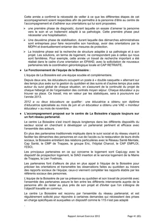 Cette année a confirmé la nécessité de veiller à ce que les différentes étapes de cet
accompagnement soient respectées afin de permettre à la personne d’être au centre de
l’accompagnement et d’adhérer aux orientations qui lui sont proposées.
 une première phase de diagnostic, durant laquelle on essaie d’amener la personne
  vers le soin et un traitement adapté à sa pathologie. Cette première phase peut
  nécessiter une hospitalisation.
 Une deuxième phase de stabilisation, durant laquelle des démarches administratives
  sont entreprises pour faire reconnaître son handicap, avoir des orientations par la
  MDPH et éventuellement entamer des mesures de protection.
 La troisième phase est la recherche de structure adaptée à sa pathologie et à son
  projet. Les solutions, en terme de logement, ne correspondent pas à celles qui nous
  sont familières. Pour exemple, cette année un travail de recherche important a été
  réalisé dans le cadre d’une orientation en EPAHD, avec la sollicitation de nouveaux
  partenaires tels la coordination gérontologique locale et CAP RETRAITE.
Le Fonctionnement de l’équipe de la Boissière :
L’équipe de La Boissière est une équipe soudée et complémentaire.
Depuis deux ans, les éducateurs occupent un poste à « double casquette » alternant sur
des temps plus axés sur la gestion du quotidien et des suivis et d’autres temps plus axés
autour du suivi global de chaque situation, en s’assurant de la continuité du projet de
chaque hébergé et de l’organisation des contrats moyen séjour. Chaque éducateur a pu
trouver sa place. Ce travail, mis en valeur par les statistiques, sera à poursuivre sur
l’année 2013.
2012 a vu deux éducateurs se qualifier : une éducatrice a obtenu son diplôme
d’éducatrice spécialisée au mois de juin et un éducateur a obtenu une VAE « moniteur
éducateur » au mois de novembre.
L’accompagnement proposé sur le centre de La Boissière s’appuie toujours sur
un fort réseau partenarial.
Le centre La Boissière s’est inscrit depuis longtemps dans les différents dispositifs du
secteur social en cherchant à développer un partenariat pertinent et efficace avec
l’ensemble des acteurs.
En plus des partenaires traditionnels impliqués dans le suivi social et du réseau visant à
faciliter les démarches des personnes en vue de l’accès ou la restauration de leurs droits
sociaux, la Boissière entretient des relations particulières avec le Réseau Santé Mentale,
Cap Santé, le CMP de Trappes, le groupe Eric, l’hôpital Charcot, le CAP EMPLOI,
l’ESCI,
Les principaux partenaires en ce qui concerne le logement sont CapLogy avec le
dispositif de prospection logement, le SIAO insertion et le service logement de la Mairie
de Trappes, le Lien Yvelinois.
Les partenaires font d’ailleurs de plus en plus appel à l’équipe de la Boissière pour
préciser les orientations et transmettre les observations faites au quotidien au travers
des rapports sociaux de l’équipe; ceux-ci viennent compléter les rapports établis par les
référents sociaux des personnes.
L’équipe de la Boissière de par sa présence au quotidien et son travail de proximité avec
l’ensemble des partenaires assure le lien entre les différents intervenants auprès de la
personne afin de rester au plus près de son projet et d'éviter que l’on s’éloigne de
l’objectif travaillé en commun.
Le centre La Boissière est reconnu par l’ensemble du réseau partenarial, et est
régulièrement sollicité pour répondre à certaines demandes qui nécessitent des prises
en charge spécifiques et auxquelles un dispositif comme le 115 n’est pas adapté
.


                                  Rapport Annuel Exercice 2012                  Page 41 (83)
 