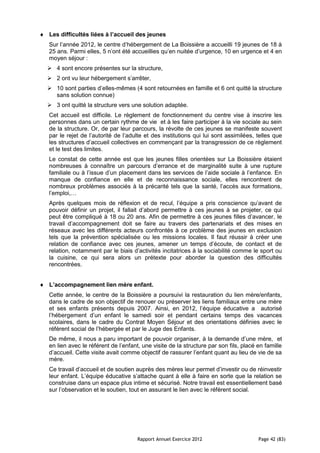 Les difficultés liées à l’accueil des jeunes
Sur l’année 2012, le centre d’hébergement de La Boissière a accueilli 19 jeunes de 18 à
25 ans. Parmi elles, 5 n’ont été accueillies qu’en nuitée d’urgence, 10 en urgence et 4 en
moyen séjour :
 4 sont encore présentes sur la structure,
 2 ont vu leur hébergement s’arrêter,
 10 sont parties d’elles-mêmes (4 sont retournées en famille et 6 ont quitté la structure
  sans solution connue)
 3 ont quitté la structure vers une solution adaptée.
Cet accueil est difficile. Le règlement de fonctionnement du centre vise à inscrire les
personnes dans un certain rythme de vie et à les faire participer à la vie sociale au sein
de la structure. Or, de par leur parcours, la révolte de ces jeunes se manifeste souvent
par le rejet de l’autorité de l’adulte et des institutions qui lui sont assimilées, telles que
les structures d’accueil collectives en commençant par la transgression de ce règlement
et le test des limites.
Le constat de cette année est que les jeunes filles orientées sur La Boissière étaient
nombreuses à connaître un parcours d’errance et de marginalité suite à une rupture
familiale ou à l’issue d’un placement dans les services de l’aide sociale à l’enfance. En
manque de confiance en elle et de reconnaissance sociale, elles rencontrent de
nombreux problèmes associés à la précarité tels que la santé, l’accès aux formations,
l’emploi,…
Après quelques mois de réflexion et de recul, l’équipe a pris conscience qu’avant de
pouvoir définir un projet, il fallait d’abord permettre à ces jeunes à se projeter, ce qui
peut être compliqué à 18 ou 20 ans. Afin de permettre à ces jeunes filles d’avancer, le
travail d’accompagnement doit se faire au travers des partenariats et des mises en
réseaux avec les différents acteurs confrontés à ce problème des jeunes en exclusion
tels que la prévention spécialisée ou les missions locales. Il faut réussir à créer une
relation de confiance avec ces jeunes, amener un temps d’écoute, de contact et de
relation, notamment par le biais d’activités incitatrices à la sociabilité comme le sport ou
la cuisine, ce qui sera alors un prétexte pour aborder la question des difficultés
rencontrées.


L’accompagnement lien mère enfant.
Cette année, le centre de la Boissière a poursuivi la restauration du lien mère/enfants,
dans le cadre de son objectif de renouer ou préserver les liens familiaux entre une mère
et ses enfants présents depuis 2007. Ainsi, en 2012, l’équipe éducative a autorisé
l’hébergement d’un enfant le samedi soir et pendant certains temps des vacances
scolaires, dans le cadre du Contrat Moyen Séjour et des orientations définies avec le
référent social de l’hébergée et par le Juge des Enfants.
De même, il nous a paru important de pouvoir organiser, à la demande d’une mère, et
en lien avec le référent de l’enfant, une visite de la structure par son fils, placé en famille
d’accueil. Cette visite avait comme objectif de rassurer l’enfant quant au lieu de vie de sa
mère.
Ce travail d’accueil et de soutien auprès des mères leur permet d’investir ou de réinvestir
leur enfant. L’équipe éducative s’attache quant à elle à faire en sorte que la relation se
construise dans un espace plus intime et sécurisé. Notre travail est essentiellement basé
sur l’observation et le soutien, tout en assurant le lien avec le référent social.




                                    Rapport Annuel Exercice 2012                     Page 42 (83)
 
