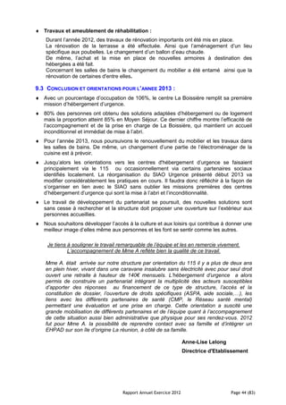 Travaux et ameublement de réhabilitation :
   Durant l’année 2012, des travaux de rénovation importants ont été mis en place.
   La rénovation de la terrasse a été effectuée. Ainsi que l’aménagement d’un lieu
   spécifique aux poubelles. Le changement d’un ballon d’eau chaude.
   De même, l’achat et la mise en place de nouvelles armoires à destination des
   hébergées a été fait.
   Concernant les salles de bains le changement du mobilier a été entamé ainsi que la
   rénovation de certaines d'entre elles.

9.3 CONCLUSION ET ORIENTATIONS POUR L’ANNEE 2013 :
   Avec un pourcentage d’occupation de 106%, le centre La Boissière remplit sa première
   mission d’hébergement d’urgence.
   80% des personnes ont obtenu des solutions adaptées d’hébergement ou de logement
   mais la proportion atteint 85% en Moyen Séjour. Ce dernier chiffre montre l’efficacité de
   l’accompagnement et de la prise en charge de La Boissière, qui maintient un accueil
   inconditionnel et immédiat de mise à l’abri.
   Pour l’année 2013, nous poursuivons le renouvellement du mobilier et les travaux dans
   les salles de bains. De même, un changement d’une partie de l’électroménager de la
   cuisine est à prévoir.
   Jusqu’alors les orientations vers les centres d'hébergement d’urgence se faisaient
   principalement via le 115 ou occasionnellement via certains partenaires sociaux
   identifiés localement. La réorganisation du SIAO Urgence présenté début 2013 va
   modifier considérablement les pratiques en cours. Il faudra donc réfléchir à la façon de
   s’organiser en lien avec le SIAO sans oublier les missions premières des centres
   d’hébergement d’urgence qui sont la mise à l’abri et l’inconditionnalité.
   Le travail de développement du partenariat se poursuit, des nouvelles solutions sont
   sans cesse à rechercher et la structure doit proposer une ouverture sur l’extérieur aux
   personnes accueillies.
   Nous souhaitons développer l’accès à la culture et aux loisirs qui contribue à donner une
   meilleur image d’elles même aux personnes et les font se sentir comme les autres.

    Je tiens à souligner le travail remarquable de l’équipe et les en remercie vivement.
             L’accompagnement de Mme A reflète bien la qualité de ce travail.

   Mme A. était arrivée sur notre structure par orientation du 115 il y a plus de deux ans
   en plein hiver, vivant dans une caravane insalubre sans électricité avec pour seul droit
   ouvert une retraite à hauteur de 140€ mensuels. L’hébergement d’urgence a alors
   permis de construire un partenariat intégrant la multiplicité des acteurs susceptibles
   d’apporter des réponses au financement de ce type de structure, l’accès et la
   constitution de dossier, l’ouverture de droits spécifiques (ASPA, aide sociale,…), les
   liens avec les différents partenaires de santé (CMP, le Réseau santé mental)
   permettant une évaluation et une prise en charge. Cette orientation a suscité une
   grande mobilisation de différents partenaires et de l’équipe quant à l’accompagnement
   de cette situation aussi bien administrative que physique pour ses rendez-vous. 2012
   fut pour Mme A. la possibilité de reprendre contact avec sa famille et d’intégrer un
   EHPAD sur son île d’origine La réunion, à côté de sa famille.

                                                                   Anne-Lise Lelong
                                                                   Directrice d'Etablissement




                                    Rapport Annuel Exercice 2012                      Page 44 (83)
 