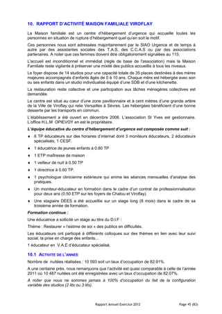 10. RAPPORT D’ACTIVITÉ MAISON FAMILIALE VIROFLAY

La Maison familiale est un centre d’hébergement d’urgence qui accueille toutes les
personnes en situation de rupture d’hébergement quel qu’en soit le motif.
Ces personnes nous sont adressées majoritairement par le SIAO Urgence et de temps à
autre par des assistantes sociales des T.A.S, des C.C.A.S ou par des associations
partenaires. A noter que ces femmes doivent être obligatoirement signalées au 115.
L'accueil est inconditionnel et immédiat (règle de base de l'association) mais la Maison
Familiale reste vigilante à préserver une mixité des publics accueillis à tous les niveaux.
Le foyer dispose de 14 studios pour une capacité totale de 35 places destinées à des mères
majeures accompagnés d’enfants âgés de 0 à 10 ans. Chaque mère est hébergée avec son
ou ses enfants dans un studio individualisé équipé d’une SDB et d’une kitchenette.
La restauration reste collective et une participation aux tâches ménagères collectives est
demandée.
Le centre est situé au cœur d’une zone pavillonnaire et à cent mètres d’une grande artère
de la Ville de Viroflay qui relie Versailles à Sèvres. Les hébergées bénéficient d’une bonne
desserte par les transports en commun.
L’établissement a été ouvert en décembre 2008. L’association St Yves est gestionnaire.
L’office H.L.M OPIEVOY en est le propriétaire.
L’équipe éducative du centre d’hébergement d’urgence est composée comme suit :
   6 TP éducateurs sur des horaires d’internat dont 3 moniteurs éducateurs, 2 éducateurs
   spécialisés, 1 CESF.
   1 éducatrice de jeunes enfants à 0.80 TP
   1 ETP maîtresse de maison
   1 veilleur de nuit à 0.50 TP
   1 directrice à 0.60 TP.
   1 psychologue clinicienne extérieure qui anime les séances mensuelles d’analyse des
   pratiques.
   Un moniteur-éducateur en formation dans le cadre d’un contrat de professionnalisation
   pour deux ans (0.50 ETP sur les foyers de Chatou et Viroflay)
   Une stagiaire DEES a été accueillie sur un stage long (8 mois) dans le cadre de sa
   troisième année de formation.
Formation continue :
Une éducatrice a sollicité un stage au titre du D.I.F :
Thème : Restaurer » l’estime de soi « des publics en difficultés.
Les éducateurs ont participé à différents colloques sur des thèmes en lien avec leur suivi
social, la prise en charge des enfants...
1 éducateur en V.A.E d’éducateur spécialisé.

10.1 ACTIVITE DE L’ANNEE
Nombre de nuitées réalisées : 10 593 soit un taux d’occupation de 82.91%.
A une centaine près, nous remarquons que l’activité est quasi comparable à celle de l’année
2011 où 10 487 nuitées ont été enregistrées avec un taux d’occupation de 82.07%.
A noter que nous ne sommes jamais à 100% d’occupation du fait de la configuration
variable des studios (2 lits ou 3 lits).



                                       Rapport Annuel Exercice 2012                Page 45 (83)
 