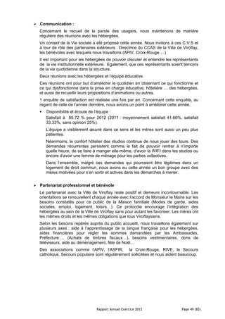  Communication :
   Concernant le recueil de la parole des usagers, nous maintenons de manière
   régulière des réunions avec les hébergées.
   Un conseil de la Vie sociale a été proposé cette année. Nous invitons à ces C.V.S et
   à tour de rôle des partenaires extérieurs : Directrice du CCAS de la Ville de Viroflay,
   les bénévoles avec lesquels nous travaillons (APIV, Croix-Rouge….)
   Il est important pour les hébergées de pouvoir discuter et entendre les représentants
   de la vie institutionnelle extérieure. Egalement, que ces représentants soient témoins
   de la vie quotidienne dans la structure.
   Deux réunions avec les hébergées et l’équipe éducative.
   Ces réunions ont pour but d’améliorer le quotidien en observant ce qui fonctionne et
   ce qui dysfonctionne dans la prise en charge éducative, hôtelière … des hébergées,
   et aussi de recueillir leurs propositions d’animations ou autres.
   1 enquête de satisfaction est réalisée une fois par an. Concernant cette enquête, au
   regard de celle de l’année dernière, nous avions un point à améliorer cette année.
      Disponibilité et écoute de l’équipe :
       Satisfait à 85.72 % pour 2012 (2011 : moyennement satisfait 41.66%, satisfait
       33.33%, sans opinion 25%).
       L’équipe a visiblement œuvré dans ce sens et les mères sont aussi un peu plus
       patientes.
       Néanmoins, le confort hôtelier des studios continue de nous jouer des tours. Des
       demandes récurrentes persistent comme le fait de pouvoir rentrer à n’importe
       quelle heure, de se faire à manger elle-même, d’avoir la WIFI dans les studios ou
       encore d’avoir une femme de ménage pour les parties collectives.
       Dans l’ensemble, malgré ces demandes qui pourraient être légitimes dans un
       logement de droit commun, nous avons eu cette année un bon groupe avec des
       mères motivées pour s’en sortir et actives dans les démarches à mener.


 Partenariat professionnel et bénévole
   Le partenariat avec la Ville de Viroflay reste positif et demeure incontournable. Les
   orientations se renouvellent chaque année avec l’accord de Monsieur le Maire sur les
   besoins constatés pour ce public de la Maison familiale (Modes de garde, aides
   sociales, emploi, logement, loisirs…). Ce protocole encourage l’intégration des
   hébergées au sein de la Ville de Viroflay sans pour autant les favoriser. Les mères ont
   les mêmes droits et les mêmes obligations que tous Viroflaysiens.
   Selon les besoins repérés auprès du public accueilli, nous travaillons également sur
   plusieurs axes : aide à l’apprentissage de la langue française pour les hébergées,
   aides financières pour régler les sommes demandées par les Ambassades,
   Préfecture…. (Achats de timbres fiscaux…), besoins vestimentaires, dons de
   téléviseurs, aide au déménagement, fête de Noël…
   Des associations comme l’APIV, l’ASFIR, la Croix-Rouge, RIVE, le Secours
   catholique, Secours populaire sont régulièrement sollicitées et nous aident beaucoup.




                                  Rapport Annuel Exercice 2012                  Page 49 (83)
 