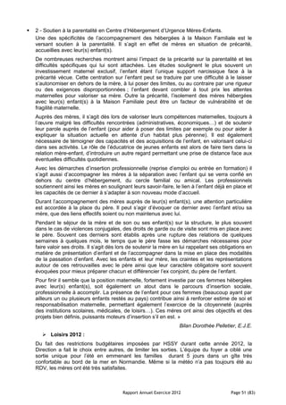    2 - Soutien à la parentalité en Centre d’Hébergement d’Urgence Mères-Enfants.
    Une des spécificités de l’accompagnement des hébergées à la Maison Familiale est le
    versant soutien à la parentalité. Il s’agit en effet de mères en situation de précarité,
    accueillies avec leur(s) enfant(s).
    De nombreuses recherches montrent ainsi l’impact de la précarité sur la parentalité et les
    difficultés spécifiques qui lui sont attachées. Les études soulignent le plus souvent un
    investissement maternel exclusif, l’enfant étant l’unique support narcissique face à la
    précarité vécue. Cette centration sur l’enfant peut se traduire par une difficulté à le laisser
    s’autonomiser en dehors de la mère, à lui poser des limites, ou au contraire par une rigueur
    ou des exigences disproportionnées ; l’enfant devant combler à tout prix les attentes
    maternelles pour valoriser sa mère. Outre la précarité, l’isolement des mères hébergées
    avec leur(s) enfant(s) à la Maison Familiale peut être un facteur de vulnérabilité et de
    fragilité maternelle.
    Auprès des mères, il s’agit dès lors de valoriser leurs compétences maternelles, toujours à
    l’œuvre malgré les difficultés rencontrées (administratives, économiques…) et de soutenir
    leur parole auprès de l’enfant (pour aider à poser des limites par exemple ou pour aider à
    expliquer la situation actuelle en attente d’un habitat plus pérenne). Il est également
    nécessaire de témoigner des capacités et des acquisitions de l’enfant, en valorisant celui-ci
    dans ses activités. Le rôle de l’éducatrice de jeunes enfants est alors de faire tiers dans la
    relation mère-enfant, d’introduire un autre regard permettant une prise de distance face aux
    éventuelles difficultés quotidiennes.
    Avec les démarches d’insertion professionnelle (reprise d’emploi ou entrée en formation) il
    s’agit aussi d’accompagner les mères à la séparation avec l’enfant qui se verra confié en
    dehors du centre d’hébergement, du cercle familial ou amical. Les professionnels
    soutiennent ainsi les mères en soulignant leurs savoir-faire, le lien à l’enfant déjà en place et
    les capacités de ce dernier à s’adapter à son nouveau mode d’accueil.
    Durant l’accompagnement des mères auprès de leur(s) enfant(s), une attention particulière
    est accordée à la place du père. Il peut s’agir d’évoquer ce dernier avec l’enfant et/ou sa
    mère, que des liens effectifs soient ou non maintenus avec lui.
    Pendant le séjour de la mère et de son ou ses enfant(s) sur la structure, le plus souvent
    dans le cas de violences conjugales, des droits de garde ou de visite sont mis en place avec
    le père. Souvent ces derniers sont établis après une rupture des relations de quelques
    semaines à quelques mois, le temps que le père fasse les démarches nécessaires pour
    faire valoir ses droits. Il s’agit dès lors de soutenir la mère en lui rappelant ses obligations en
    matière de présentation d’enfant et de l’accompagner dans la mise en place des modalités
    de la passation d’enfant. Avec les enfants et leur mère, les craintes et les représentations
    autour de ces retrouvailles avec le père ainsi que leur caractère obligatoire sont souvent
    évoquées pour mieux préparer chacun et différencier l’ex conjoint, du père de l’enfant.
    Pour finir il semble que la position maternelle, fortement investie par ces femmes hébergées
    avec leur(s) enfant(s), soit également un atout dans le parcours d’insertion sociale,
    professionnelle à accomplir. La présence de l’enfant pour ces femmes (beaucoup ayant par
    ailleurs un ou plusieurs enfants restés au pays) contribue ainsi à renforcer estime de soi et
    responsabilisation maternelle, permettant également l’exercice de la citoyenneté (auprès
    des institutions scolaires, médicales, de loisirs…). Ces mères ont ainsi des objectifs et des
    projets bien définis, puissants moteurs d’insertion s’il en est. »
                                                                      Bilan Dorothée Pelletier, E.J.E.
        Loisirs 2012 :
    Du fait des restrictions budgétaires imposées par HSSY durant cette année 2012, la
    Direction a fait le choix entre autres, de limiter les sorties. L’équipe du foyer a ciblé une
    sortie unique pour l’été en emmenant les familles durant 5 jours dans un gîte très
    confortable au bord de la mer en Normandie. Même si la météo n’a pas toujours été au
    RDV, les mères ont été très satisfaites.



                                           Rapport Annuel Exercice 2012                      Page 51 (83)
 