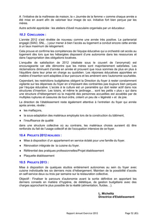 A l’initiative de la maîtresse de maison, la « Journée de la femme » comme chaque année a
été mise en avant afin de valoriser leur image de soi. Initiative fort bien perçue par les
mères.
Autre activité appréciée : les ateliers d’éveil musculaire organisés par un éducateur.

10.3 CONCLUSION :
L’année 2012 s’est révélée de nouveau comme une année très positive. Le partenariat
engagé (SIAO, SNL…) pour mener à bien l’accès au logement a conduit encore cette année
à un taux maximum de relogement.
Cela prouve et confirme les compétences de l’équipe éducative qui a orchestré cet accès au
logement dès lors que les hébergées disposent d’une autonomie dans les ressources et
dans l’appropriation des obligations locatives.
L’enquête de satisfaction de 2012 (réalisée sous le couvert de l’anonymat) est
encourageante car elle démontre que les mères sont majoritairement satisfaites. Les
réclamations diminuent d’année en année et prouvent que nous sommes de plus en plus à
l’équilibre dans leur prise en charge au quotidien. Les réponses éducatives apportées en
matière d’insertion sont adaptées à leur parcours et les amènent vers l’autonomie souhaitée.
Cependant, les restrictions budgétaires obligent la Direction du foyer à rester constamment
vigilante sur les dépenses du foyer en s’imposant des contraintes pas toujours bien perçues
par l’équipe éducative. L’accès à la culture est un paramètre qui doit rester actif dans nos
structures d’insertion. Les loisirs, et même le jardinage… sont les petits « plus » qui dans
une structure d’hébergement où la majorité des personnes accueillies est accablée par de
multiples ruptures et cassures de tout ordre, créent un peu de « légèreté » et de joie.
La direction de l’établissement reste également attentive à l’entretien du foyer qui année
après année, révèle :
   les malfaçons,
   la sous-adaptation des matériaux employés lors de la construction du bâtiment,
   l’insuffisance de qualité
dans une structure collective où au contraire, les matériaux choisis auraient dû être
renforcés du fait de l’usage collectif et de l’occupation intensive de ce foyer.

10.4 PROJETS 2012 REALISES :
   Mise à disposition d’un appartement en service éclaté pour une famille du foyer.
   Rénovation intégrale de la cuisine du foyer.
   Référentiel des pratiques professionnelles/Projet établissement
   Plaquette établissement

10.5 PROJETS 2013 :
Mise à disposition de quelques studios entièrement autonomes au sein du foyer avec
cuisine individuelle les six derniers mois d’hébergement. Maintien de la possibilité d’accès
en self-service deux ou trois par semaine sur la restauration collective.
Objectif : Finaliser le parcours d’autonomie avant la sortie définitive en apportant les
derniers conseils en matière d’hygiène, de diététique, de gestion budgétaire avec des
charges approchant le plus possible de la réalité (alimentation, fluides…).

                                                                     L. Michelitz
                                                                     Directrice d'Etablissement




                                      Rapport Annuel Exercice 2012                      Page 52 (83)
 