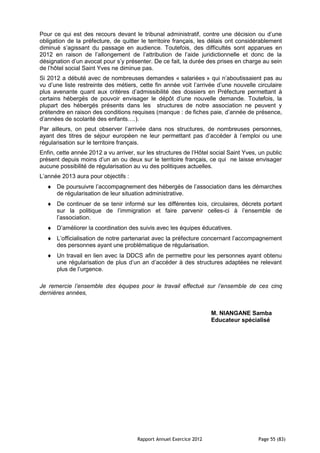 Pour ce qui est des recours devant le tribunal administratif, contre une décision ou d’une
obligation de la préfecture, de quitter le territoire français, les délais ont considérablement
diminué s’agissant du passage en audience. Toutefois, des difficultés sont apparues en
2012 en raison de l’allongement de l’attribution de l’aide juridictionnelle et donc de la
désignation d’un avocat pour s’y présenter. De ce fait, la durée des prises en charge au sein
de l’hôtel social Saint Yves ne diminue pas.
Si 2012 a débuté avec de nombreuses demandes « salariées » qui n’aboutissaient pas au
vu d’une liste restreinte des métiers, cette fin année voit l’arrivée d’une nouvelle circulaire
plus avenante quant aux critères d’admissibilité des dossiers en Préfecture permettant à
certains hébergés de pouvoir envisager le dépôt d’une nouvelle demande. Toutefois, la
plupart des hébergés présents dans les structures de notre association ne peuvent y
prétendre en raison des conditions requises (manque : de fiches paie, d’année de présence,
d’années de scolarité des enfants….).
Par ailleurs, on peut observer l’arrivée dans nos structures, de nombreuses personnes,
ayant des titres de séjour européen ne leur permettant pas d’accéder à l’emploi ou une
régularisation sur le territoire français.
Enfin, cette année 2012 a vu arriver, sur les structures de l’Hôtel social Saint Yves, un public
présent depuis moins d’un an ou deux sur le territoire français, ce qui ne laisse envisager
aucune possibilité de régularisation au vu des politiques actuelles.
L’année 2013 aura pour objectifs :
      De poursuivre l’accompagnement des hébergés de l’association dans les démarches
      de régularisation de leur situation administrative.
      De continuer de se tenir informé sur les différentes lois, circulaires, décrets portant
      sur la politique de l’immigration et faire parvenir celles-ci à l’ensemble de
      l’association.
      D’améliorer la coordination des suivis avec les équipes éducatives.
      L’officialisation de notre partenariat avec la préfecture concernant l’accompagnement
      des personnes ayant une problématique de régularisation.
      Un travail en lien avec la DDCS afin de permettre pour les personnes ayant obtenu
      une régularisation de plus d’un an d’accéder à des structures adaptées ne relevant
      plus de l’urgence.

Je remercie l’ensemble des équipes pour le travail effectué sur l’ensemble de ces cinq
dernières années,


                                                                     M. NIANGANE Samba
                                                                     Educateur spécialisé




                                      Rapport Annuel Exercice 2012                    Page 55 (83)
 