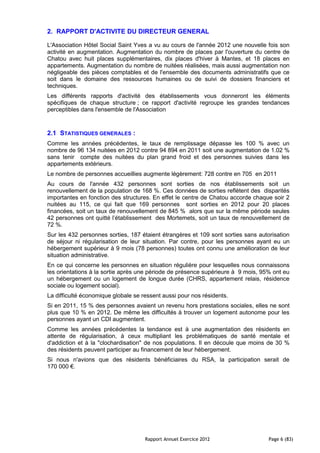 2. RAPPORT D'ACTIVITE DU DIRECTEUR GENERAL

L'Association Hôtel Social Saint Yves a vu au cours de l'année 2012 une nouvelle fois son
activité en augmentation. Augmentation du nombre de places par l'ouverture du centre de
Chatou avec huit places supplémentaires, dix places d'hiver à Mantes, et 18 places en
appartements. Augmentation du nombre de nuitées réalisées, mais aussi augmentation non
négligeable des pièces comptables et de l'ensemble des documents administratifs que ce
soit dans le domaine des ressources humaines ou de suivi de dossiers financiers et
techniques.
Les différents rapports d'activité des établissements vous donneront les éléments
spécifiques de chaque structure ; ce rapport d'activité regroupe les grandes tendances
perceptibles dans l'ensemble de l'Association



2.1 STATISTIQUES GENERALES :
Comme les années précédentes, le taux de remplissage dépasse les 100 % avec un
nombre de 96 134 nuitées en 2012 contre 94 894 en 2011 soit une augmentation de 1.02 %
sans tenir compte des nuitées du plan grand froid et des personnes suivies dans les
appartements extérieurs.
Le nombre de personnes accueillies augmente légèrement: 728 contre en 705 en 2011
Au cours de l'année 432 personnes sont sorties de nos établissements soit un
renouvellement de la population de 168 %. Ces données de sorties reflètent des disparités
importantes en fonction des structures. En effet le centre de Chatou accorde chaque soir 2
nuitées au 115, ce qui fait que 169 personnes sont sorties en 2012 pour 20 places
financées, soit un taux de renouvellement de 845 % alors que sur la même période seules
42 personnes ont quitté l’établissement des Mortemets, soit un taux de renouvellement de
72 %.
Sur les 432 personnes sorties, 187 étaient étrangères et 109 sont sorties sans autorisation
de séjour ni régularisation de leur situation. Par contre, pour les personnes ayant eu un
hébergement supérieur à 9 mois (78 personnes) toutes ont connu une amélioration de leur
situation administrative.
En ce qui concerne les personnes en situation régulière pour lesquelles nous connaissons
les orientations à la sortie après une période de présence supérieure à 9 mois, 95% ont eu
un hébergement ou un logement de longue durée (CHRS, appartement relais, résidence
sociale ou logement social).
La difficulté économique globale se ressent aussi pour nos résidents.
Si en 2011, 15 % des personnes avaient un revenu hors prestations sociales, elles ne sont
plus que 10 % en 2012. De même les difficultés à trouver un logement autonome pour les
personnes ayant un CDI augmentent.
Comme les années précédentes la tendance est à une augmentation des résidents en
attente de régularisation, à ceux multipliant les problématiques de santé mentale et
d'addiction et à la "clochardisation" de nos populations. Il en découle que moins de 30 %
des résidents peuvent participer au financement de leur hébergement.
Si nous n'avions que des résidents bénéficiaires du RSA, la participation serait de
170 000 €.




                                     Rapport Annuel Exercice 2012                  Page 6 (83)
 