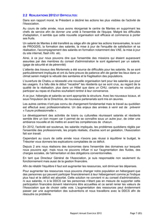 2.2 REALISATIONS 2012 ET DIFFICULTES:
Dans son rapport moral, le Président a décliné les actions les plus visibles de l'activité de
l'Association.
Au cours de cette année, nous avons réorganisé le centre de Mantes en supprimant les
chefs de service afin de donner une unité à l'ensemble de l'équipe. Malgré les difficultés
d'adaptation, il semble que cette nouvelle organisation soit efficace et commence à porter
ses fruits.
Un salarié de Mantes à été transféré au siège afin de gérer les actions transversales, le suivi
de PROGDIS, la formation des salariés, la mise à jour de l'enquête de satisfaction et sa
réalisation, l'accompagnement des salariés en formation notamment des VAE, la mise à jour
du site internet, flash info etc.
Ainsi, à ce jour nous pouvons dire que l'ensemble des missions qui étaient auparavant
assurées par des membres du conseil d'administration le sont également par un salarié.
(gage de sécurité et de pérennité)
L'attente des travaux des Mortemets a été source de difficultés pour les salariés. Ils se sont
particulièrement impliqués et ont du faire preuve de patience afin de garder les lieux dans un
climat serein malgré la vétusté des sanitaires et la fragilisation des populations.
L'ouverture de Chatou a nécessité une nouvelle organisation tant pour les salariés que pour
les usagers. Il a fallu dès le début "recadrer" les résidents qui se sont crus, au regard de la
qualité de la réalisation, plus dans un Hôtel que dans un CHU, certains ne voulant plus
participer au repas et d'autres souhaitant rentrer à leur convenance.
A ce jour, hébergés et salariés se sont appropriés la structure. Avec les nouveaux locaux, et
sous l'impulsion de la Directrice, de nouveaux partenariats sont mis en œuvres.
Les autres centres n'ont pas connu de changement fondamental mais le travail au quotidien
est effectué avec professionnalisme. Un des enjeux des années à venir est de prévenir
« l'usure professionnelle ».
Le développement des activités de loisirs ou culturelles réunissant salariés et résidents
semble être un bon moyen car il permet de se connaître sous un autre jour, de créer une
ambiance nouvelle et de mettre en avant les compétences de chacun.
En 2012, l'activité est soutenue, les salariés impliqués, les problèmes quotidiens réglés par
l'ensemble des professionnels, les projets réalisés, d'autres sont en gestation, l'Association
fait son travail.
Cependant au cours de cette année nous n'avons pas réussi à équilibrer le budget, le
Trésorier vous donnera les explications comptables de ce déficit.
Depuis 2 ans nous réalisons des économies dans l'ensemble des domaines sur lesquels
nous pouvons agir, mais nous ne pouvons influer ni sur l'augmentation des fluides, des
charges sociales, de l'alimentation et des obligations conventionnelles.
En tant que Directeur Général de l'Association, je suis responsable non seulement du
fonctionnement mais aussi de la gestion financière.
Afin de rétablir l'équilibre il faut soit augmenter les ressources, soit diminuer les dépenses.
Pour augmenter les ressources nous pouvons changer notre population en hébergeant que
des personnes qui peuvent participer financièrement à leur hébergement comme je l'indique
plus haut et le déficit est absorbé. Cette solution ne convient ni au conseil d'administration,
ni aux salariés, ni à la DDCS car les personnes n'étant pas en mesure de supporter cette
participation financière doivent néanmoins être accueillies et ce serait renier les valeurs de
l'Association que de choisir cette voie. L'augmentation des ressources peut évidemment
passer par une augmentation des subventions et nous travaillons avec la DDCS afin de
résoudre ce problème.




                                       Rapport Annuel Exercice 2012                      Page 7 (83)
 