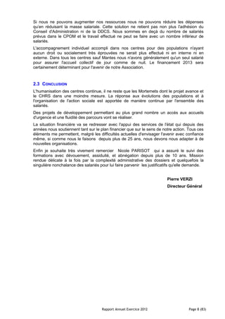 Si nous ne pouvons augmenter nos ressources nous ne pouvons réduire les dépenses
qu’en réduisant la masse salariale. Cette solution ne retient pas non plus l'adhésion du
Conseil d'Administration ni de la DDCS. Nous sommes en deçà du nombre de salariés
prévus dans le CPOM et le travail effectué ne peut se faire avec un nombre inférieur de
salariés.
L'accompagnement individuel accompli dans nos centres pour des populations n'ayant
aucun droit ou socialement très éprouvées ne serait plus effectué ni en interne ni en
externe. Dans tous les centres sauf Mantes nous n'avons généralement qu'un seul salarié
pour assurer l'accueil collectif de jour comme de nuit. Le financement 2013 sera
certainement déterminant pour l'avenir de notre Association.


2.3 CONCLUSION
L'humanisation des centres continue, il ne reste que les Mortemets dont le projet avance et
le CHRS dans une moindre mesure. La réponse aux évolutions des populations et à
l'organisation de l'action sociale est apportée de manière continue par l'ensemble des
salariés.
Des projets de développement permettant au plus grand nombre un accès aux accueils
d'urgence et une fluidité des parcours vont se réaliser.
La situation financière va se redresser avec l'appui des services de l'état qui depuis des
années nous soutiennent tant sur le plan financier que sur le sens de notre action. Tous ces
éléments me permettent, malgré les difficultés actuelles d'envisager l'avenir avec confiance
même, si comme nous le faisons depuis plus de 25 ans, nous devons nous adapter à de
nouvelles organisations.
Enfin je souhaite très vivement remercier Nicole PARISOT qui a assuré le suivi des
formations avec dévouement, assiduité, et abnégation depuis plus de 10 ans. Mission
rendue délicate à la fois par la complexité administrative des dossiers et quelquefois la
singulière nonchalance des salariés pour lui faire parvenir les justificatifs qu'elle demande.


                                                                         Pierre VERZI
                                                                         Directeur Général




                                     Rapport Annuel Exercice 2012                    Page 8 (83)
 