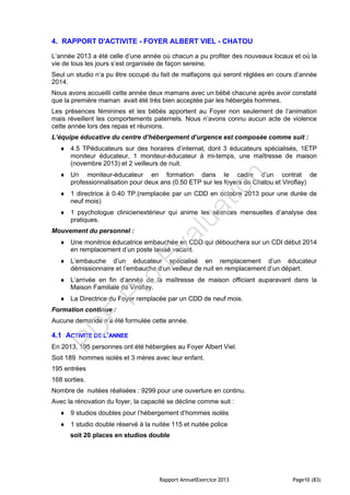 Rapport AnnuelExercice 2013 Page10 (83)
4. RAPPORT D'ACTIVITE - FOYER ALBERT VIEL - CHATOU
L’année 2013 a été celle d’une année où chacun a pu profiter des nouveaux locaux et où la
vie de tous les jours s’est organisée de façon sereine.
Seul un studio n’a pu être occupé du fait de malfaçons qui seront réglées en cours d’année
2014.
Nous avons accueilli cette année deux mamans avec un bébé chacune après avoir constaté
que la première maman avait été très bien acceptée par les hébergés hommes.
Les présences féminines et les bébés apportent au Foyer non seulement de l’animation
mais réveillent les comportements paternels. Nous n’avons connu aucun acte de violence
cette année lors des repas et réunions.
L’équipe éducative du centre d’hébergement d’urgence est composée comme suit :
 4.5 TPéducateurs sur des horaires d’internat, dont 3 éducateurs spécialisés, 1ETP
moniteur éducateur, 1 moniteur-éducateur à mi-temps, une maîtresse de maison
(novembre 2013) et 2 veilleurs de nuit.
 Un moniteur-éducateur en formation dans le cadre d’un contrat de
professionnalisation pour deux ans (0.50 ETP sur les foyers de Chatou et Viroflay)
 1 directrice à 0.40 TP.(remplacée par un CDD en octobre 2013 pour une durée de
neuf mois)
 1 psychologue clinicienextérieur qui anime les séances mensuelles d’analyse des
pratiques.
Mouvement du personnel :
 Une monitrice éducatrice embauchée en CDD qui débouchera sur un CDI début 2014
en remplacement d’un poste laissé vacant.
 L’embauche d’un éducateur spécialisé en remplacement d’un éducateur
démissionnaire et l’embauche d’un veilleur de nuit en remplacement d’un départ.
 L’arrivée en fin d’année de la maîtresse de maison officiant auparavant dans la
Maison Familiale de Viroflay.
 La Directrice du Foyer remplacée par un CDD de neuf mois.
Formation continue :
Aucune demande n’a été formulée cette année.
4.1 ACTIVITE DE L’ANNEE
En 2013, 195 personnes ont été hébergées au Foyer Albert Viel.
Soit 189 hommes isolés et 3 mères avec leur enfant.
195 entrées
168 sorties.
Nombre de nuitées réalisées : 9299 pour une ouverture en continu.
Avec la rénovation du foyer, la capacité se décline comme suit :
 9 studios doubles pour l’hébergement d’hommes isolés
 1 studio double réservé à la nuitée 115 et nuitée police
soit 20 places en studios double
PD
F
Pro
Evaluation
 