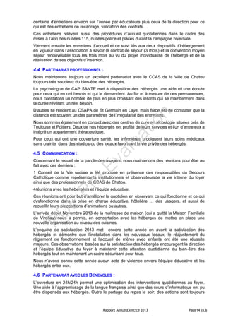 Rapport AnnuelExercice 2013 Page14 (83)
centaine d’entretiens environ sur l’année par éducateurs plus ceux de la direction pour ce
qui est des entretiens de recadrage, validation des contrats….
Ces entretiens relèvent aussi des procédures d’accueil quotidiennes dans le cadre des
mises à l’abri des nuitées 115, nuitées police et places durant la campagne hivernale.
Viennent ensuite les entretiens d’accueil et de suivi liés aux deux dispositifs d’hébergement
en vigueur dans l’association à savoir le contrat de séjour (3 mois) et la convention moyen
séjour renouvelable tous les trois mois au vu du projet individualisé de l’hébergé et de la
réalisation de ses objectifs d’insertion.
4.4 PARTENARIAT PROFESSIONNEL :
Nous maintenons toujours un excellent partenariat avec le CCAS de la Ville de Chatou
toujours très soucieux du bien-être des hébergés.
La psychologue de CAP SANTE met à disposition des hébergés une aide et une écoute
pour ceux qui en ont besoin et qui le demandent. Au fur et à mesure de ces permanences,
nous constatons un nombre de plus en plus croissant des inscrits qui se maintiennent dans
la durée révélant un réel besoin.
D’autres se rendent au CSAPA de St Germain en Laye, mais force est de constater que la
distance est souvent un des paramètres de l’irrégularité des entretiens.
Nous sommes également en contact avec des centres de cure en alcoologie situées près de
Toulouse et Poitiers. Deux de nos hébergés ont profité de leurs services et l’un d’entre eux a
intégré un appartement thérapeutique.
Pour ceux qui ont une couverture santé, les infirmières prodiguent leurs soins médicaux
sans crainte dans des studios ou des locaux favorisant la vie privée des hébergés.
4.5 COMMUNICATION :
Concernant le recueil de la parole des usagers, nous maintenons des réunions pour être au
fait avec ces derniers :
1 Conseil de la Vie sociale a été proposé en présence des responsables du Secours
Catholique comme représentants institutionnels et observateursde la vie interne du foyer
ainsi que des professionnels de CCAS de Chatou.
4réunions avec les hébergées et l’équipe éducative.
Ces réunions ont pour but d’améliorer le quotidien en observant ce qui fonctionne et ce qui
dysfonctionne dans la prise en charge éducative, hôtelière … des usagers, et aussi de
recueillir leurs propositions d’animations ou autres.
L’arrivée début Novembre 2013 de la maîtresse de maison (qui a quitté la Maison Familiale
de Viroflay) nous a permis, en concertation avec les hébergés de mettre en place une
nouvelle organisation au niveau des cuisines.
L’enquête de satisfaction 2013 met encore cette année en avant la satisfaction des
hébergés et démontre que l’installation dans les nouveaux locaux, le réajustement du
règlement de fonctionnement et l’accueil de mères avec enfants ont été une réussite
majeure. Ces observations basées sur la satisfaction des hébergés encouragent la direction
et l’équipe éducative du foyer à maintenir cette attention quotidienne du bien-être des
hébergés tout en maintenant un cadre sécurisant pour tous.
Nous n’avons connu cette année aucun acte de violence envers l’équipe éducative et les
hébergés entre eux.
4.6 PARTENARIAT AVEC LES BENEVOLES :
L’ouverture en 24h/24h permet une optimisation des interventions quotidiennes au foyer.
Une aide à l’apprentissage de la langue française ainsi que des cours d’informatique ont pu
être dispensés aux hébergés. Outre le partage du repas le soir, des actions sont toujours
PD
F
Pro
Evaluation
 