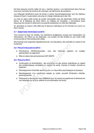 Rapport AnnuelExercice 2013 Page15 (83)
fort bien perçues comme celles de nos « mamies couture » qui interviennent deux fois par
mois pour recoudre les boutons de chemises, les déchirures de pantalons…
Les hébergés bénéficient aussi de temps à autres d’accompagnements vers les hôpitaux
lorsque le foyer n’a pas obtenu de prise en charge médicale pour des VSL.
La mise en place cette année de sorties mensuelles avec les bénévoles (Visite de Notre
Dame, de la Basilique de Saint Denis, du château de Versailles…) connaissent aussi
beaucoup de succès et obtiennent une grande satisfaction du côté des hébergés.
Un spectacle au cirque a été offert par le Secours Catholique en fin d’année et a connu un
franc succès.
4.7 ANIMATIONS PROPOSEES EN 2013
Tout comme le foyer de Viroflay, les restrictions budgétaires voulues par l’association car
nécessaires, ont influé sur les dépenses. Les sorties ont été limitées et une sortie d’été
d’une journée en Normandiea été ciblée.
Des footings sont organisés régulièrement par une éducatrice, des activités en cuisine et de
la peinture.
4.8 PROJETS REALISES EN 2013 :
 Permanence CESFbimensuelle : suivi des hébergés (gestion du budget,
appropriation du logement)
 Mise en place des permanences CAP SANTE
4.9 PROJETS 2014 :
 Continuation et diversification des animations et des actions spécifiques au regard
des problématiques constatées en matière de santé, d’accès à l’emploi, d’accès au
logement
 Développement d’activités sportives pour un mieux-être psychologique et physique
 Développement d’un partenariat adapté au public accueilli (Protection infantile,
planning familial….)
 Partenariat à développer avec EMMAUS pour du travail occupationnel et bénévole de
nos hébergés qui sont en attente d’une autorisation de travail.
PD
F
Pro
Evaluation
 