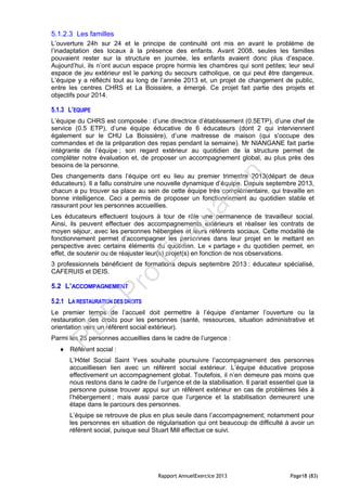 Rapport AnnuelExercice 2013 Page18 (83)
5.1.2.3 Les familles
L’ouverture 24h sur 24 et le principe de continuité ont mis en avant le problème de
l’inadaptation des locaux à la présence des enfants. Avant 2008, seules les familles
pouvaient rester sur la structure en journée, les enfants avaient donc plus d’espace.
Aujourd’hui, ils n’ont aucun espace propre hormis les chambres qui sont petites; leur seul
espace de jeu extérieur est le parking du secours catholique, ce qui peut être dangereux.
L’équipe y a réfléchi tout au long de l’année 2013 et, un projet de changement de public,
entre les centres CHRS et La Boissière, a émergé. Ce projet fait partie des projets et
objectifs pour 2014.
5.1.3 L’EQUIPE
L’équipe du CHRS est composée : d’une directrice d’établissement (0.5ETP), d’une chef de
service (0.5 ETP), d’une équipe éducative de 6 éducateurs (dont 2 qui interviennent
également sur le CHU La Boissière), d’une maitresse de maison (qui s’occupe des
commandes et de la préparation des repas pendant la semaine). Mr NIANGANE fait partie
intégrante de l’équipe ; son regard extérieur au quotidien de la structure permet de
compléter notre évaluation et, de proposer un accompagnement global, au plus près des
besoins de la personne.
Des changements dans l’équipe ont eu lieu au premier trimestre 2013(départ de deux
éducateurs). Il a fallu construire une nouvelle dynamique d’équipe. Depuis septembre 2013,
chacun a pu trouver sa place au sein de cette équipe très complémentaire, qui travaille en
bonne intelligence. Ceci a permis de proposer un fonctionnement au quotidien stable et
rassurant pour les personnes accueillies.
Les éducateurs effectuent toujours à tour de rôle une permanence de travailleur social.
Ainsi, ils peuvent effectuer des accompagnements extérieurs et réaliser les contrats de
moyen séjour, avec les personnes hébergées et leurs référents sociaux. Cette modalité de
fonctionnement permet d’accompagner les personnes dans leur projet en le mettant en
perspective avec certains éléments du quotidien. Le « partage » du quotidien permet, en
effet, de soutenir ou de réajuster leur(s) projet(s) en fonction de nos observations.
3 professionnels bénéficient de formations depuis septembre 2013 : éducateur spécialisé,
CAFERUIS et DEIS.
5.2 L’ACCOMPAGNEMENT
5.2.1 LA RESTAURATION DES DROITS
Le premier temps de l’accueil doit permettre à l’équipe d’entamer l’ouverture ou la
restauration des droits pour les personnes (santé, ressources, situation administrative et
orientation vers un référent social extérieur).
Parmi les 25 personnes accueillies dans le cadre de l’urgence :
 Référent social :
L’Hôtel Social Saint Yves souhaite poursuivre l’accompagnement des personnes
accueilliesen lien avec un référent social extérieur. L’équipe éducative propose
effectivement un accompagnement global. Toutefois, il n’en demeure pas moins que
nous restons dans le cadre de l’urgence et de la stabilisation. Il parait essentiel que la
personne puisse trouver appui sur un référent extérieur en cas de problèmes liés à
l’hébergement ; mais aussi parce que l’urgence et la stabilisation demeurent une
étape dans le parcours des personnes.
L’équipe se retrouve de plus en plus seule dans l’accompagnement; notamment pour
les personnes en situation de régularisation qui ont beaucoup de difficulté à avoir un
référent social, puisque seul Stuart Mill effectue ce suivi.
PD
F
Pro
Evaluation
 