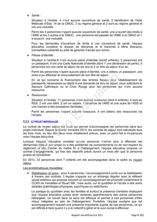 Rapport AnnuelExercice 2013 Page19 (83)
 Santé :
Situation à l’entrée: 4 n’ont aucune couverture de santé, 2 bénéficient de l’Aide
Médicale d’Etat, 14 de la CMUC, 3 au régime général et 2 sont au régime général et
ont une mutuelle.
Parmi les 4 personnes n’ayant aucune couverture de santé, une a ouvert des droits à
l’AME et les 3 autres à la CMUC, une personne est passée de l’AME à la CMUC et 1
a souscrit une mutuelle.
Pour les demandes d’ouverture de droits à une couverture de santé, l’équipe
éducative constitue le dossier de demande et le transmet à Mme Botcazou
(conseillère solidarité au pôle de garantie d’accès aux soins).
 Pièces d’identité :
Situation à l’entrée:6 n’ont aucune pièce d’identité (dont2 enfants), 2 personnes ont
un passeport, 9 ont une Carte Nationale d’identité (dont 1 une déclaration de perte), 5
personnes ont une carte de séjour de dix ans et 2 un titre de séjour d’un an.
Parmi les personnes n’ayant aucune pièce d’identité, une a obtenu un passeport, une
autre a pu effectuer le renouvellement de son titre de séjour.
En ce qui concerne le financement des timbres fiscaux pour l’établissement de
passeports nécessaires au dépôt d’une demande de titre de séjour, nous sollicitons le
Secours Catholique ou la Croix Rouge pour les personnes qui n’ont aucune
ressource.
 Ressources :
Situation à l’entrée: 11 personnes n’ont aucune ressource (dont 4 enfants), 6 sont au
RSA, 2 ont une AAH, 2 ont un salaire, 1 bénéficie de l’ARE et une autre de l’ASS et
une maman a des prestations familiales.
Parmi les personnes n’ayant aucune ressource, 4 ont obtenu des ressources via
l’emploi.
5.2.2 LE PROJET INDIVIDUALISE
Le contrat de moyen séjour est l’outil qui permet d’accompagner les personnes dans leur
projet individuel. Depuis le dernier trimestre 2013, les contrats de séjour sont réévalués tous
les trois mois, au lieu des deux mois initialement prévus, avec un point fait à mi-parcours
avec l’équipe éducative.
Lorsque l’équipe éducative constate qu’une personne n’arrive plus à effectuer les
démarches liées à son projet ou a des problèmes de comportements ou de non-respect du
règlement et afin d’éviter de mettre fin à l’hébergement, l’équipe éducative propose un
contrat d’engagements, qui fixe des objectifs précis durant un mois afin que la personne
puisse se remobiliser.
En 2013, 33 personnes dont 7 enfants ont été accompagnées dans le cadre du moyen
séjour.
Les problématiques travaillées :
 Stabilisation et soins : pour 4 personnes, l’accompagnement porte sur la stabilisation
à travers ces contrats. L’équipe s’appuie sur un échange régulier avec le référent
social extérieur qui propose souvent un accompagnement de proximité (notamment le
CCAS de Versailles et Stuart Mill ; mais aussi, sur le quotidien et l’accès à des soins
adaptés (pathologies physiques, psychiques ou addictions).
Le partage du quotidien avec les familles et surtout la présence d’enfants impliquent
que l’équipe éducative puisse lever certaines appréhensions des autres personnes
hébergées. Un travail dans ce sens est effectué et permet à ces personnes d’être
mieux intégrées au sein de l’hébergement. Toutefois, l’équipe souligne que cet
accompagnement requiert une présence importante auprès de ces personnes, ce qui
est difficile à faire quand il y a le collectif à gérer et le suivi social à effectuer.
PD
F
Pro
Evaluation
 
