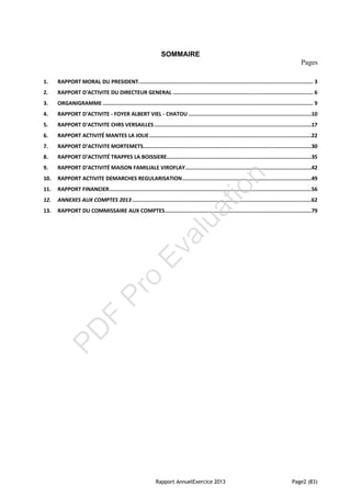 Rapport AnnuelExercice 2013 Page2 (83)
SOMMAIRE
Pages
1. RAPPORT MORAL DU PRESIDENT................................................................................................................ 3
2. RAPPORT D'ACTIVITE DU DIRECTEUR GENERAL .......................................................................................... 6
3. ORGANIGRAMME ....................................................................................................................................... 9
4. RAPPORT D'ACTIVITE - FOYER ALBERT VIEL - CHATOU ...............................................................................10
5. RAPPORT D'ACTIVITE CHRS VERSAILLES.....................................................................................................17
6. RAPPORT ACTIVITÉ MANTES LA JOLIE........................................................................................................22
7. RAPPORT D’ACTIVITE MORTEMETS............................................................................................................30
8. RAPPORT D’ACTIVITÉ TRAPPES LA BOISSIERE.............................................................................................35
9. RAPPORT D’ACTIVITÉ MAISON FAMILIALE VIROFLAY.................................................................................42
10. RAPPORT ACTIVITE DEMARCHES REGULARISATION...................................................................................49
11. RAPPORT FINANCIER..................................................................................................................................56
12. ANNEXES AUX COMPTES 2013 ...................................................................................................................62
13. RAPPORT DU COMMISSAIRE AUX COMPTES..............................................................................................79
PD
F
Pro
Evaluation
 
