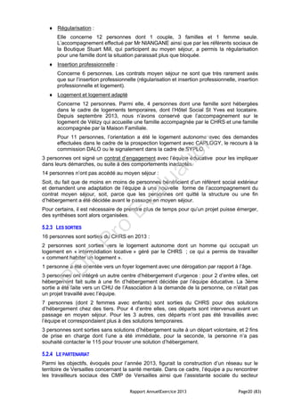 Rapport AnnuelExercice 2013 Page20 (83)
 Régularisation :
Elle concerne 12 personnes dont 1 couple, 3 familles et 1 femme seule.
L’accompagnement effectué par Mr NIANGANE ainsi que par les référents sociaux de
la Boutique Stuart Mill, qui participent au moyen séjour, a permis la régularisation
pour une famille dont la situation paraissait plus que bloquée.
 Insertion professionnelle :
Concerne 6 personnes. Les contrats moyen séjour ne sont que très rarement axés
que sur l’insertion professionnelle (régularisation et insertion professionnelle, insertion
professionnelle et logement).
 Logement et logement adapté
Concerne 12 personnes. Parmi elle, 4 personnes dont une famille sont hébergées
dans le cadre de logements temporaires, dont l’Hôtel Social St Yves est locataire.
Depuis septembre 2013, nous n’avons conservé que l’accompagnement sur le
logement de Vélizy qui accueille une famille accompagnée par le CHRS et une famille
accompagnée par la Maison Familiale.
Pour 11 personnes, l’orientation a été le logement autonome avec des demandes
effectuées dans le cadre de la prospection logement avec CAPLOGY, le recours à la
commission DALO ou le signalement dans la cadre de SYPLO.
3 personnes ont signé un contrat d’engagement avec l’équipe éducative pour les impliquer
dans leurs démarches, ou suite à des comportements inadaptés.
14 personnes n’ont pas accédé au moyen séjour :
Soit, du fait que de moins en moins de personnes bénéficient d’un référent social extérieur
et demandent une adaptation de l’équipe à une nouvelle forme de l’accompagnement du
contrat moyen séjour, soit, parce que les personnes ont quitté la structure ou une fin
d’hébergement a été décidée avant le passage en moyen séjour.
Pour certains, il est nécessaire de prendre plus de temps pour qu’un projet puisse émerger,
des synthèses sont alors organisées.
5.2.3 LES SORTIES
16 personnes sont sorties du CHRS en 2013 :
2 personnes sont sorties vers le logement autonome dont un homme qui occupait un
logement en « intermédiation locative » géré par le CHRS ; ce qui a permis de travailler
« comment habiter un logement ».
1 personne a été orientée vers un foyer logement avec une dérogation par rapport à l’âge.
3 personnes ont intégré un autre centre d’hébergement d’urgence : pour 2 d’entre elles, cet
hébergement fait suite à une fin d’hébergement décidée par l’équipe éducative. La 3ème
sortie a été faite vers un CHU de l’Association à la demande de la personne, ce n’était pas
un projet travaillé avec l’équipe.
7 personnes (dont 2 femmes avec enfants) sont sorties du CHRS pour des solutions
d’hébergement chez des tiers. Pour 4 d’entre elles, ces départs sont intervenus avant un
passage en moyen séjour. Pour les 3 autres, ces départs n’ont pas été travaillés avec
l’équipe et correspondaient plus à des solutions temporaires.
3 personnes sont sorties sans solutions d’hébergement suite à un départ volontaire, et 2 fins
de prise en charge dont l’une a été immédiate, pour la seconde, la personne n’a pas
souhaité contacter le 115 pour trouver une solution d’hébergement.
5.2.4 LE PARTENARIAT
Parmi les objectifs, évoqués pour l’année 2013, figurait la construction d’un réseau sur le
territoire de Versailles concernant la santé mentale. Dans ce cadre, l’équipe a pu rencontrer
les travailleurs sociaux des CMP de Versailles ainsi que l’assistante sociale du secteur
PD
F
Pro
Evaluation
 