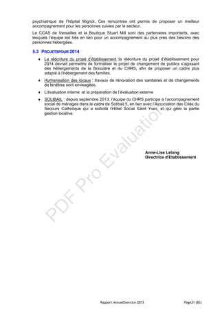 Rapport AnnuelExercice 2013 Page21 (83)
psychiatrique de l’hôpital Mignot. Ces rencontres ont permis de proposer un meilleur
accompagnement pour les personnes suivies par le secteur.
Le CCAS de Versailles et la Boutique Stuart Mill sont des partenaires importants, avec
lesquels l’équipe est très en lien pour un accompagnement au plus près des besoins des
personnes hébergées.
5.3 PROJETSPOUR 2014
 La réécriture du projet d’établissement :la réécriture du projet d’établissement pour
2014 devrait permettre de formaliser le projet de changement de publics s’agissant
des hébergements de la Boissière et du CHRS, afin de proposer un cadre plus
adapté à l’hébergement des familles.
 Humanisation des locaux : travaux de rénovation des sanitaires et de changements
de fenêtres sont envisagées.
 L’évaluation interne et la préparation de l’évaluation externe
 SOLIBAIL : depuis septembre 2013, l’équipe du CHRS participe à l’accompagnement
social de ménages dans le cadre de Solibail 5, en lien avec l’Association des Cités du
Secours Catholique qui a sollicité l’Hôtel Social Saint Yves, et qui gère la partie
gestion locative.
Anne-Lise Lelong
Directrice d'Etablissement
PD
F
Pro
Evaluation
 