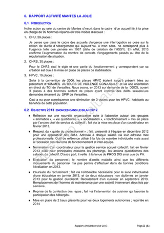Rapport AnnuelExercice 2013 Page22 (83)
6. RAPPORT ACTIVITÉ MANTES LA JOLIE
6.1 INTRODUCTION
Notre action au sein du centre de Mantes s’inscrit dans le cadre d’un accueil lié à la prise
en charge de 99 hommes répartis en trois modes d’accueil :
1. CHU, 59 places :
Je pense que dans le cadre des accueils d’urgence une interrogation se pose sur la
notion de durée d’hébergement qui aujourd’hui, à mon sens, ne correspond plus à
l’urgence telle que pensée en 1987 (date de création de l’HSSY). En effet, 2013
confirme l’augmentation du nombre de contrats d’engagements passés au titre de la
régularisation de situation.
2. CHRS, 30 places :
Pour le CHRS seul le sigle et une partie du fonctionnement y correspondent car sa
création est due à la mise en place de places de stabilisation.
3. HPVC, 10 places :
Suite à la convention de 2006, les places HPVC étaient jusqu’à présent liées au
placement d’HOMMES AUTEURS DE VIOLENCE CONJUGALE et via une orientation
en direct du TGI de Versailles. Nous avons, en 2013 sur demande de la DDCS, ouvert
3 places à des hommes sortant de prison ayant commis des délits sexuels.Les
demandes émanent du SPIP de Versailles.
Ceci a eu pour conséquence une diminution de 3 places pour les HPVC habituels au
bénéfice de cette population.
6.2 OBJECTIFS 2013 ENONCES DANS LE BILAN 2012
 Réflexion sur une nouvelle organisation suite à l’abandon autour des groupes
« animation », « vie quotidienne », « socialisation », « fonctionnement » mis en place
par l’ancien chef de service du collectif ; fait via la mise en place d’un coordinateur en
février 2013.
 Respect du « guide du professionnel » ; fait ; présenté à l’équipe en décembre 2012
pour une application dès 2013. Adressé à chaque salarié via leur adresse mail
professionnelle. Outil de référence utilisé à la fois de manière individuelle mais aussi
à l’occasion des réunions de fonctionnement et inter-équipe.
 Nomination d’un coordinateur pour la gestion service accueil collectif ; fait en février
2013 avec pour principales missions les plannings, les actions quotidiennes des
salariés du collectif. D’autre part, il veille à la tenue de PROG DIS ainsi que du PH.
 Evaluation du personnel ; le nombre d’arrêts maladie ainsi que les différents
mouvements du personnel n’a pas permis d’effectuer dans de bonnes conditions
l’évaluation en 2013.
 Poursuite du recrutement ; fait via l’embauche nécessaire pour le suivi individualisé
d’une éducatrice en janvier 2013, et de deux éducateurs non diplômés en janvier
2013 pour la gestion ducollectif. Recrutement d’un cuisinier en septembre 2013.
Remplacement de l’homme de maintenance par une société intervenant deux fois par
semaine.
 Reprise de la confection des repas ; fait via l’intervention du cuisinier qui favorise la
participation des hébergés.
 Mise en place de 2 baux glissants pour les deux logements autonomes ; reportée en
2014
PD
F
Pro
Evaluation
 