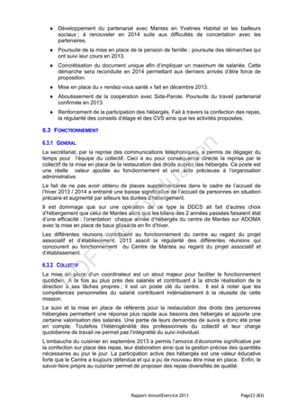 Rapport AnnuelExercice 2013 Page23 (83)
 Développement du partenariat avec Mantes en Yvelines Habitat et les bailleurs
sociaux ; à renouveler en 2014 suite aux difficultés de concertation avec les
partenaires.
 Poursuite de la mise en place de la pension de famille ; poursuite des démarches qui
ont suivi leur cours en 2013.
 Concrétisation du document unique afin d’impliquer un maximum de salariés. Cette
démarche sera reconduite en 2014 permettant aux derniers arrivés d’être force de
proposition.
 Mise en place du « rendez-vous santé » fait en décembre 2013.
 Aboutissement de la coopération avec Sida-Parole. Poursuite du travail partenarial
confirmée en 2013.
 Renforcement de la participation des hébergés. Fait à travers la confection des repas,
la régularité des conseils d’étage et des CVS ainsi que les activités proposées.
6.3 FONCTIONNEMENT
6.3.1 GENERAL
Le secrétariat, par la reprise des communications téléphoniques, a permis de dégager du
temps pour l’équipe du collectif. Ceci a eu pour conséquence directe la reprise par le
collectif de la mise en place de la restauration des droits auprès des hébergés. Ce poste est
une réelle valeur ajoutée au fonctionnement et une aide précieuse à l’organisation
administrative.
Le fait de ne pas avoir obtenu de places supplémentaires dans le cadre de l’accueil de
l’hiver 2013 / 2014 a entrainé une baisse significative de l’accueil de personnes en situation
précaire et augmenté par ailleurs les durées d’hébergement.
Il est dommage que sur une opération de ce type la DDCS ait fait d’autres choix
d’hébergement que celui de Mantes alors que les bilans des 2 années passées faisaient état
d’une efficacité : l’orientation chaque année d’hébergés du centre de Mantes sur ADOMA
avec la mise en place de baux glissants en fin d’hiver.
Les différentes réunions contribuent au fonctionnement du centre au regard du projet
associatif et d’établissement. 2013 assoit la régularité des différentes réunions qui
concourent au fonctionnement du Centre de Mantes au regard du projet associatif et
d’établissement.
6.3.2 COLLECTIF
La mise en place d’un coordinateur est un atout majeur pour faciliter le fonctionnement
quotidien. A la fois au plus près des salariés et contribuant à la stricte réalisation de la
direction à ses tâches propres ; il est un poste clé du centre. Il est à noter que les
compétences personnelles du salarié contribuent indéniablement à la réussite de cette
mission.
Le suivi et la mise en place de référents pour la restauration des droits des personnes
hébergées permettent une réponse plus rapide aux besoins des hébergés et apporte une
certaine valorisation des salariés. Une partie de leurs demandes de suivis a donc été prise
en compte. Toutefois l’hétérogénéité des professionnels du collectif et leur charge
quotidienne de travail ne permet pas l’intégralité du suivi individuel.
L’embauche du cuisinier en septembre 2013 a permis l’amorce d’économie significative par
la confection sur place des repas, leur élaboration ainsi que la gestion précise des quantités
nécessaires au jour le jour. La participation active des hébergés est une valeur éducative
forte que le Centre a toujours défendue et qui a pu de nouveau être mise en place. Enfin, le
savoir-faire propre au cuisinier permet de proposer des repas diversifiés de qualité.
PD
F
Pro
Evaluation
 