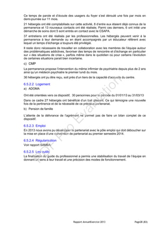 Rapport AnnuelExercice 2013 Page28 (83)
Ce temps de parole et d’écoute des usagers du foyer s’est déroulé une fois par mois en
demi-journée sur 11 mois.
21 hébergés ont été comptabilisés sur cette activité, 8 d’entre eux étaient déjà connus de la
permanence et 13 nouveaux contacts ont été réalisés. Parmi ces derniers, 6 ont initié une
démarche de soins dont 5 sont entrés en contact avec le CSAPA.
37 entretiens ont été réalisés par les professionnelles. Les hébergés peuvent venir à la
permanence à leur demande ou en étant accompagnés par un éducateur référent avec
lequel un temps d’échange a toujours été privilégié.
Il reste donc nécessaire de travailler en collaboration avec les membres de l’équipe autour
des problématiques addictives, favoriser des temps de rencontre et d’échange en particulier
sur « des situations de crise », parfois même dans le quotidien où pour certains l’évolution
de certaines situations parait bien incertaine.
c) CMP
La permanence propose l’intervention du même infirmier de psychiatrie depuis plus de 2 ans
ainsi qu’un médecin psychiatre le premier lundi du mois.
36 hébergés ont pu être reçu, soit près d’un tiers de la capacité d’accueils du centre.
6.5.2.2 Logement
a) ADOMA
Ont été orientées vers ce dispositif, 30 personnes pour la période du 01/01/13 au 31/03/13
Dans ce cadre 27 hébergés ont bénéficié d’un bail glissant. Ce qui témoigne une nouvelle
fois de la pertinence et de la nécessité de ce précieux partenariat.
b) Pension de famille
L’attente de la délivrance de l’agrément ne permet pas de faire un bilan complet de ce
dispositif.
6.5.2.3 Emploi
En 2013 nous avons pu développer le partenariat avec le pôle emploi qui doit déboucher sur
la mise en place d’une convention de partenariat au premier semestre 2014.
6.5.2.4 Régularisation
Voir rapport SAMBA.
6.5.2.5 Les outils
La finalisation du guide du professionnel a permis une stabilisation du travail de l’équipe en
donnant un sens à leur travail et une précision des modes de fonctionnement.
PD
F
Pro
Evaluation
 