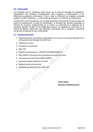 Rapport AnnuelExercice 2013 Page29 (83)
6.6 CONCLUSION
Les hébergés ont pu manifester, entre autres par le biais de l’enquête de satisfaction,
l’amélioration des conditions d’hébergement (dont l’hygiène et l’alimentation) et les
différentes propositions d’animations. Il est à noter la diminution de maladies courantes
(grippes, troubles intestinaux…). Les troubles psychiques, en revanche, se maintiennent.
L’année 2013 a été marquée par une nouvelle dynamique de travail par la mise en place du
guide du professionnel, le poste de coordinateur, la diversité des activités proposées et
l’arrivée de nouveaux professionnels sur le centre. La continuité de la présence de la
secrétaire garantit, au-delà de ses différentes missions, la traçabilité du travail fait sur le
Centre de Mantes. Néanmoins des difficultés importantes sont à souligner; notamment
concernant le dispositif du suivi individualisé.
6.7 PERSPECTIVES 2014
 Agrément pension de famille et organisation qui va avec ce nouveau dispositif mis à
la disposition des hébergés de Saint-Yves
 Utilisation du piano
 Evaluation du personnel
 RDV TGI
 Réflexion durée/urgence…PROJET D’ETABLISSEMENT
 RDV SANTE d’envergure plus importante que précédemment
 Permanence et intervention SIDA PAROLE
 Document unique médecine du travail
 Bailleurs sociaux à rencontrer
 REPRISE DU GROUPE DE PILOTAGE
Jacky Vaulry
Directeur d’Etablissement
PD
F
Pro
Evaluation
 