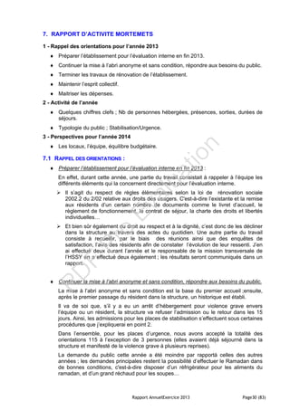 Rapport AnnuelExercice 2013 Page30 (83)
7. RAPPORT D’ACTIVITE MORTEMETS
1 - Rappel des orientations pour l’année 2013
 Préparer l’établissement pour l’évaluation interne en fin 2013.
 Continuer la mise à l’abri anonyme et sans condition, répondre aux besoins du public.
 Terminer les travaux de rénovation de l’établissement.
 Maintenir l’esprit collectif.
 Maitriser les dépenses.
2 - Activité de l’année
 Quelques chiffres clefs ; Nb de personnes hébergées, présences, sorties, durées de
séjours.
 Typologie du public ; Stabilisation/Urgence.
3 - Perspectives pour l’année 2014
 Les locaux, l’équipe, équilibre budgétaire.
7.1 RAPPEL DES ORIENTATIONS :
 Préparer l’établissement pour l’évaluation interne en fin 2013 :
En effet, durant cette année, une partie du travail consistait à rappeler à l’équipe les
différents éléments qui la concernent directement pour l’évaluation interne.
 Il s’agit du respect de règles élémentaires selon la loi de rénovation sociale
2002.2 du 2/02 relative aux droits des usagers. C'est-à-dire l’existante et la remise
aux résidents d’un certain nombre de documents comme le livret d’accueil, le
règlement de fonctionnement, le contrat de séjour, la charte des droits et libertés
individuelles…
 Et bien sûr également du droit au respect et à la dignité, c’est donc de les décliner
dans la structure au travers des actes du quotidien. Une autre partie du travail
consiste à recueillir, par le biais des réunions ainsi que des enquêtes de
satisfaction, l’avis des résidents afin de constater l’évolution de leur ressenti. J’en
ai effectué deux durant l’année et le responsable de la mission transversale de
l’HSSY en a effectué deux également ; les résultats seront communiqués dans un
rapport.
 Continuer la mise à l’abri anonyme et sans condition, répondre aux besoins du public.
La mise à l’abri anonyme et sans condition est la base du premier accueil ;ensuite,
après le premier passage du résident dans la structure, un historique est établi.
Il va de soi que, s’il y a eu un arrêt d’hébergement pour violence grave envers
l’équipe ou un résident, la structure va refuser l’admission ou le retour dans les 15
jours. Ainsi, les admissions pour les places de stabilisation s’effectuent sous certaines
procédures que j’expliquerai en point 2.
Dans l’ensemble, pour les places d’urgence, nous avons accepté la totalité des
orientations 115 à l’exception de 3 personnes (elles avaient déjà séjourné dans la
structure et manifesté de la violence grave à plusieurs reprises).
La demande du public cette année a été moindre par rapportà celles des autres
années ; les demandes principales restent la possibilité d’effectuer le Ramadan dans
de bonnes conditions, c'est-à-dire disposer d’un réfrigérateur pour les aliments du
ramadan, et d’un grand réchaud pour les soupes…
PD
F
Pro
Evaluation
 