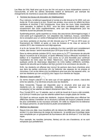 Rapport AnnuelExercice 2013 Page31 (83)
Les fêtes de l’Aïd, Noël ainsi que le jour de l’An ont aussi eu leurs réclamations comme à
l’accoutumée, et enfin les ultimes demandes restent et demeurent, par exemple les
changements de chambres à cause des cohabitations difficiles.
 Terminer les travaux de rénovation de l’établissement
Pour mémoire, le bâtiment appartenait à l’armée et a été rénové en fin 2003, soit une
durée de 10 ans jusqu’à ce jour. Durant ces années, nous avons du refaire les blocs
sanitaires et douches 2 fois (moisissures, trous dans les murs, fuites importantes
voire cascades, le plafond du RCS sous les blocs sanitaires était étayé), ceci
occasionnant des coûts supplémentaires, ainsi que des désagréments pour les
résidents durant les périodes de travaux.
Systématiquement, après expertise au niveau des assurances (dommage/ouvrage), il
s’est avéré qu’il s’agissaitd’une non adaptation des matériaux, travaux, voiremême
de la conception pour un centre d’hébergement de 65 personnes et de son utilisation.
Les blocs sanitaires et douches ont été rénovés pour la 3ème
fois en 2013 avec un
financement de l’ANAH, et après un mois de livraison et de mise en service fin
octobre 2013, des moisissures sont déjà apparues.
A la fin de l’année 2013, les murs et plafonds d’un bloc sanitaire sont complètement
moisis, des travaux seront reconduits pour 2014 pour le bien-être des résidents.
Dans la même période (octobre 2013), nous avons eu la 3ème
commission de sécurité
depuis l’ouverture de la structure, et après différents travaux effectués incombant au
bailleur et à l’exploitant (HSSY), nous avons eu un avis favorable pour continuer
l’exploitation de notre cœur de métier. Néanmoins, nous devons lever rapidement
quelques points de réservesqui dépendent de notre bailleur (différents contrôles,
rapports de sécurité que le bailleur doit faire parvenir à la commission de sécurité…).
Enfin, les résidents ont effectué des travaux de peinture dans leurs chambres ainsi
que dans les parties communes afin de redonner des espaces de vie propres et
conviviaux. Il en va de même pour les extérieurs ainsi que pour les espaces verts ; ce
sont les résidents qui s’en occupent avec l’appui d’un membre de l’équipe.
 Maintenir l’esprit collectif ;
Ce terme d’esprit collectif n’a de sens que s’il est appliqué en amont, c'est-à-dire
entre les salariés ; il se déclinera ensuite avec les résidents.
Dans l’ensemble, l’équipe est disponible pour la structure ainsi que pour les
résidents.Lors de congés (maternités, maladies), ces absences ne sont pas
remplacées car les salariés se relaient directement dans l’heure.
Pour l’année 2013, sur 12 salariés, seul un arrêt de travail de 4 jours a été constaté,
et la direction insiste pour que les salariés soldent leurs congés payés de l’année.
Cet esprit se retrouve auprès des résidents : toujours disponibles pour effectuer les
différentes tâches d’entretien de la structure.L’entraide est toujours présente envers
les plus vulnérables ou les nouveaux arrivants. On veille au respect et à la tolérance
de chaque personne, et cela fonctionne plutôt convenablement.
 Maitriser les dépenses
Depuis trois ans déjà, nous travaillons afin de réduire les différents coûts ; pour cette
année il n’y plus beaucoup de marge de manœuvre ; la société pour le portage repas
sera remplacée par un groupement de fournisseurs afin de diminuer d’ ¼ le coût des
repas.
Pour exemple, les meubles (armoires, literies) ont dix ans d’existence, et ne sont
remplacés que partiellement.
PD
F
Pro
Evaluation
 