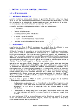 Rapport AnnuelExercice 2013 Page35 (83)
8. RAPPORT D’ACTIVITÉ TRAPPES LA BOISSIERE
8.1 LE CHU LA BOISSIERE
8.1.1 PRESENTATION DE LA STRUCTURE
Ancienne maison de retraite, cette maison, du quartier La Boissière, est ouverte depuis
2003, en tant que centre hébergement d’urgence pour femmes en 24 heures sur 24. Elle
offre un accueil et un hébergement dans un cadre permettant aux personnes de se poser,
de se ressourcer avant de s’inscrire dans un processus d’insertion.
A cet effet, les missions principales du centre ont été et sont les suivantes :
 La mise à l’abri
 L’accueil et l’hébergement
 L’accompagnement global individualisé
 Le soutien à la vie quotidienne
 Le soutien à l’insertion sociale et professionnelle
 L’aide à la recherche de logement/hébergement
8.1.2 FONCTIONNEMENT
Avec la mise en place du SIAO, les équipes ont accueilli dans l’immédiateté et sans
condition toute personne qui se retrouverait sans solution d’hébergement.
2013 a été l’occasion de pérenniser, à l’année, les deux places d’extrême urgence de plan
grand froid. En effet, Le Premier Ministre avait annoncé, le 17 octobre 2012, l’élaboration
dans chaque département d’un projet territorial de sortie de l’hiver (PTSH), élaboré dans le
cadre d’une concertation associant services de l’Etat, collectivités territoriales, associations
et bailleurs, et destiné à constituer une première étape pour sortir d’une gestion uniquement
saisonnière de l’hébergement d’urgence. De ce fait, le centre La Boissière a transformé la
chambre d’accueil d’extrême urgence en chambre double d’urgence.
Les personnes accueillies peuvent bénéficier d’une certaine intimité dans des chambres
n’excédant pas 3 lits.D’une capacité de 21 lits, aujourd’hui, l’établissement est composé de
10 chambres dont 9 chambres doubles et 1 chambre triple réparties sur 3 niveaux. Les 2
chambres du RDC ne bénéficient pas de sanitaires à l’intérieur de la chambre, et partagent
une salle de douche et un WC. Au RDC se trouvent ces deux dernières chambres, une
cuisine collective ainsi qu’un salon/salle à manger. Au 1er
étage, nous trouvons le bureau
des éducateurs, un second bureau pour les entretiens individuels, et 3 chambres. Au 2ème
étage, se trouvent les 5 chambres restantes. Le Centre d’hébergement La Boissière est doté
de deux terrasses et d’un jardin.
Depuis la mise en place du PTSH, le centre La Boissière propose les 2 modalités
d’hébergement du projet d’établissement:
 L’hébergement en Urgence, dont le triple objectif est de stabiliser la personne, de
s’assurer que l’accès à ses droits sociaux (santé, ressources financières, logement,
administratif) lui soit connu, et d’élaborer avec son référent social un projet
individualisé,
 L’hébergement en Moyen Séjour, dont l’objectif est d’accompagner la personne dans
son projet individuel, afin de lui permettre d’accéder à un logement adapté à sa
situation.
Au cours de l’année 2013, le centre d’hébergement La Boissière a accueilli 55 femmes
seules, soit 7058 nuitées. Parmi celles-ci, 23 (42%) étaient déjà présentes en 2012 et 32
(58%) ont été orientées pour la première fois.
PD
F
Pro
Evaluation
 