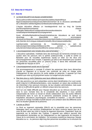 Rapport AnnuelExercice 2013 Page39 (83)
8.3 ANALYSE ET PROJETS
8.3.1 ANALYSE
 Le travail éducatif d’une équipe complémentaire
Sil’accueilinconditionnelestunprincipeindiscutablesurleplanéthique et
légal,iln’estpassansconséquencesurlefonctionnement de la structure.L’activitéausein
de La Boissière esttrèsinégalesuivantlessituationsetlespériodes.
L’équipe éducative effectue un travailapprofondi tout au long de l’année
pourfavoriserlarencontreavec chaque
hébergée;l’élaborationd’undiagnosticenlienavecleursbesoins qui
constituelapremièreétapedel’accompagnement.
Aussi, afindefaciliterlesdémarchesadministratives,les éducateurs se sont donné
davantage de disponibilité pour accompagner
physiquementlespersonnestantleursbesoinssontgrandsetleurmanquederepèresimport
ants (barrière de la langue,codesadministratifs,méconnaissancedelaville).
Laprésencedes permanences de travailleurssociaux au sein de
lastructurepermetunedisponibilitéaccrue.Elle permet quelastructure
soitunterraind’observationpourlesréférents sociaux extérieurs
 L’accompagnement vers l’emploi et/ou vers la formation
L’éducatrice spécialisée, mobilisée dans des techniques de recherche d’emploi et de
soutien dans les parcours vers la sphère professionnelle, a quitté le centre La
Boissière pour de nouvelles expériences. Après un bilan sur les deux ans
d’accompagnement vers l’emploi, il apparait que celui-ci est nécessaire pour soutenir
les personnes accueillies dans un premier temps. Il devra être retravaillé avec
l’intégralité de l’équipe en 2014.
 L'accompagnement social vers le logement
Cet accompagnement a consisté à soutenir les personnes dans leurs démarches
d’accès au logement et à assurer une continuité de prise en charge entre
l'hébergement et des solutions de sortie stables et pérennes. Il apparait qu’il faut
toutefois que notre accompagnement autour du budget soit plus soutenu.
 Des liens plus ou moins distendus avec leurs référents sociaux
43% des personnes se sont présentées comme étant bénéficiaires d’un suivi social,
plutôt irrégulier et difficilemententretenu, voire inexistant, en raison des conditions de
vie inhérentes à leur parcours d’errance, de leur situation administrative, mais aussi
du fait de la difficulté de garder un référent unique dans leur parcours.
Ceci est une réelle difficulté pour l’équipe éducative qui se retrouve souvent seule
dans le suivi. Compte tenu de la complexité des situations, il nous semble
indispensable de mener un travail en étroite collaboration avec les autres référents
intervenants dans le suivi de la personne (assistants sociaux de secteur ou
hospitaliers, éducateurs, psychologues, conseillère en insertion,…), ceci afin d’éviter
une prise en charge morcelée et plutôt assurer une cohésion dans les différents suivis
liés à la situation globale de la personne.
 L’accès au DALO
Le Droit au logement opposable (DALO) est la possibilité pour les personnes
hébergées dans une structure d'hébergement de façon continue depuis plus de 6
mois de faire valoir leur droit à l’accès au logement autonome. Cependant, faute de
logements sur le territoire des Yvelines, il apparait que celles-ci peuvent être
éventuellement réorientées sur de l’hébergement ou des logements de transition à
l’issue de la commission de médiation. Ce processus questionne beaucoup l’équipe
éducative au vu : du parcours déjà long des personnes accueillies sur la structure de
PD
F
Pro
Evaluation
 