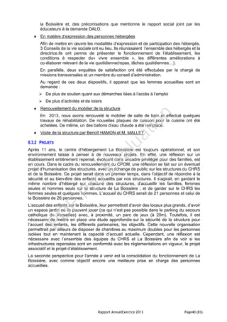 Rapport AnnuelExercice 2013 Page40 (83)
la Boissière et, des préconisations que mentionne le rapport social joint par les
éducateurs à la demande DALO.
 En matière d’expression des personnes hébergées
Afin de mettre en œuvre les modalités d’expression et de participation des hébergés,
3 Conseils de la vie sociale ont eu lieu. Ils réunissaient l’ensemble des hébergés et la
directrice.Ils ont permis de présenter le fonctionnement de l’établissement, les
conditions à respecter du« vivre ensemble », les différentes améliorations à
co‐élaborer relevant de la vie quotidienne(repas, tâches quotidiennes…).
En parallèle, deux enquêtes de satisfaction ont été effectuées par le chargé de
missions transversales et un membre du conseil d’administration.
Au regard de ces deux dispositifs, il apparait que les femmes accueillies sont en
demande :
 De plus de soutien quant aux démarches liées à l’accès à l’emploi
 De plus d’activités et de loisirs
 Renouvellement du mobilier de la structure
En 2013, nous avons renouvelé le mobilier de salle de bain et effectué quelques
travaux de réhabilitation. De nouvelles plaques de cuisson pour la cuisine ont été
achetées. De même, un des ballons d’eau chaude a été remplacé.
 Visite de la structure par Benoît HAMON et M. MALLET
8.3.2 PROJETS
Après 11 ans, le centre d’hébergement La Boissière est toujours opérationnel, et son
environnement laisse à penser à de nouveaux projets. En effet, une réflexion sur un
établissement entièrement repensé, évoluant dans uncadre privilégié pour des familles, est
en cours. Dans le cadre du renouvellement du CPOM, une réflexion se fait sur un éventuel
projet d’humanisation des structures, avec un échange de public sur les structures du CHRS
et de la Boissière. Ce projet serait dans un premier temps, dans l’objectif de répondre à la
sécurité et au bien-être des enfants accueillis par nos structures. Il s’agirait, en gardant le
même nombre d’hébergé sur chacune des structures, d’accueillir les familles, femmes
seules et hommes seuls sur la structure de La Boissière ; et de garder sur le CHRS les
femmes seules et quelques hommes. L’accueil du CHRS serait de 21 personnes et celui de
la Boissière de 26 personnes.
L’accueil des enfants sur la Boissière, leur permettrait d’avoir des locaux plus grands, d’avoir
un espace jardin où ils peuvent jouer (ce qui n’est pas possible dans le parking du secours
catholique de Versailles) avec, à proximité, un parc de jeux (à 20m). Toutefois, il est
nécessaire de mettre en place une étude approfondie sur la sécurité de la structure pour
l’accueil des enfants, les différents partenaires, les objectifs. Cette nouvelle organisation
permettrait par ailleurs de disposer de chambres au maximum doubles pour les personnes
isolées tout en maintenant la capacité d’accueil actuelle. Cependant, une réflexion est
nécessaire avec l’ensemble des équipes du CHRS et La Boissière afin de voir si les
infrastructures repensées sont en conformité avec les réglementations en vigueur, le projet
associatif et le projet d’établissement.
La seconde perspective pour l'année à venir est la consolidation du fonctionnement de La
Boissière, avec comme objectif encore une meilleure prise en charge des personnes
accueillies.
PD
F
Pro
Evaluation
 