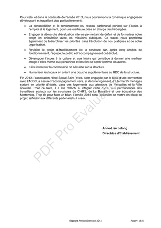 Rapport AnnuelExercice 2013 Page41 (83)
Pour cela, et dans la continuité de l'année 2013, nous poursuivons la dynamique engagéeen
développant et travaillant plus particulièrement :
 La consolidation et le renforcement du réseau partenarial portant sur l’accès à
l’emploi et le logement, pour une meilleure prise en charge des hébergées.
 Engager la démarche d'évaluation interne permettant de définir et de formaliser notre
projet en articulation avec les missions publiques. Ce travail nous permettra
également de hiérarchiser les priorités dans l'évolution de nos pratiques et de notre
organisation.
 Revisiter le projet d’établissement de la structure car, après cinq années de
fonctionnement, l’équipe, le public et l’accompagnement ont évolué.
 Développer l’accès à la culture et aux loisirs qui contribue à donner une meilleur
image d’elles même aux personnes et les font se sentir comme les autres.
 Faire intervenir la commission de sécurité sur la structure.
 Humaniser les locaux en créant une douche supplémentaire au RDC de la structure.
Fin 2013, l’association Hôtel Social Saint-Yves, s'est engagée par le biais d’une convention
avec l’ACSC, à assurer l’accompagnement vers, et dans le logement, d’à terme 25 ménages
sortant en priorité d’hôtels, dans des logements aux alentours de Versailles et la Ville
nouvelle. Pour ce faire, il a été réfléchi à intégrer cette AVDL aux permanences des
travailleurs sociaux sur les structures du CHRS, de La Boissière et une éducatrice des
Mortemets. Trop tôt pour faire un bilan, l’année 2014 sera l’occasion de mettre en place ce
projet, réfléchir aux différents partenariats à créer.
Anne-Lise Lelong
Directrice d'Etablissement
PD
F
Pro
Evaluation
 